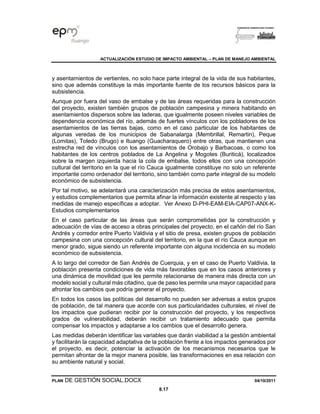 ACTUALIZACIÓN ESTUDIO DE IMPACTO AMBIENTAL – PLAN DE MANEJO AMBIENTAL
PLAN DE GESTIÓN SOCIAL.DOCX 04/10/2011
8.17
y asentamientos de vertientes, no solo hace parte integral de la vida de sus habitantes,
sino que además constituye la más importante fuente de los recursos básicos para la
subsistencia.
Aunque por fuera del vaso de embalse y de las áreas requeridas para la construcción
del proyecto, existen también grupos de población campesina y minera habitando en
asentamientos dispersos sobre las laderas, que igualmente poseen niveles variables de
dependencia económica del río, además de fuertes vínculos con los pobladores de los
asentamientos de las tierras bajas, como en el caso particular de los habitantes de
algunas veredas de los municipios de Sabanalarga (Membrillal, Remartin), Peque
(Lomitas), Toledo (Brugo) e Ituango (Guacharaquero) entre otras, que mantienen una
estrecha red de vínculos con los asentamientos de Orobajo y Barbacoas, o como los
habitantes de los centros poblados de La Angelina y Mogotes (Buriticá), localizados
sobre la margen izquierda hacia la cola de embalse, todos ellos con una concepción
cultural del territorio en la que el río Cauca igualmente constituye no solo un referente
importante como ordenador del territorio, sino también como parte integral de su modelo
económico de subsistencia.
Por tal motivo, se adelantará una caracterización más precisa de estos asentamientos,
y estudios complementarios que permita afinar la información existente al respecto y las
medidas de manejo específicas a adoptar. Ver Anexo D-PHI-EAM-EIA-CAP07-ANX-K-
Estudios complementarios
En el caso particular de las áreas que serán comprometidas por la construcción y
adecuación de vías de acceso a obras principales del proyecto, en el cañón del río San
Andrés y corredor entre Puerto Valdivia y el sitio de presa, existen grupos de población
campesina con una concepción cultural del territorio, en la que el río Cauca aunque en
menor grado, sigue siendo un referente importante con alguna incidencia en su modelo
económico de subsistencia.
A lo largo del corredor de San Andrés de Cuerquia, y en el caso de Puerto Valdivia, la
población presenta condiciones de vida más favorables que en los casos anteriores y
una dinámica de movilidad que les permite relacionarse de manera más directa con un
modelo social y cultural más citadino, que de paso les permite una mayor capacidad para
afrontar los cambios que podría generar el proyecto.
En todos los casos las políticas del desarrollo no pueden ser adversas a estos grupos
de población, de tal manera que acorde con sus particularidades culturales, el nivel de
los impactos que pudieran recibir por la construcción del proyecto, y los respectivos
grados de vulnerabilidad, deberán recibir un tratamiento adecuado que permita
compensar los impactos y adaptarse a los cambios que el desarrollo genera.
Las medidas deberán identificar las variables que darán viabilidad a la gestión ambiental
y facilitarán la capacidad adaptativa de la población frente a los impactos generados por
el proyecto, es decir, potenciar la activación de los mecanismos necesarios que le
permitan afrontar de la mejor manera posible, las transformaciones en esa relación con
su ambiente natural y social.
 