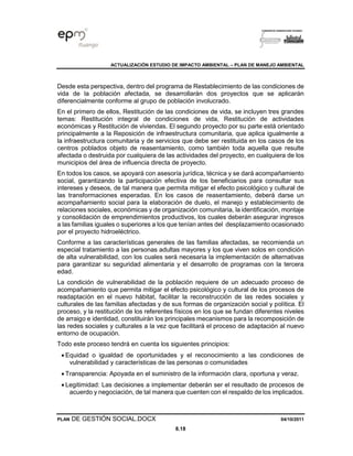 ACTUALIZACIÓN ESTUDIO DE IMPACTO AMBIENTAL – PLAN DE MANEJO AMBIENTAL
PLAN DE GESTIÓN SOCIAL.DOCX 04/10/2011
8.18
Desde esta perspectiva, dentro del programa de Restablecimiento de las condiciones de
vida de la población afectada, se desarrollarán dos proyectos que se aplicarán
diferencialmente conforme al grupo de población involucrado.
En el primero de ellos, Restitución de las condiciones de vida, se incluyen tres grandes
temas: Restitución integral de condiciones de vida, Restitución de actividades
económicas y Restitución de viviendas. El segundo proyecto por su parte está orientado
principalmente a la Reposición de infraestructura comunitaria, que aplica igualmente a
la infraestructura comunitaria y de servicios que debe ser restituida en los casos de los
centros poblados objeto de reasentamiento, como también toda aquella que resulte
afectada o destruida por cualquiera de las actividades del proyecto, en cualquiera de los
municipios del área de influencia directa de proyecto.
En todos los casos, se apoyará con asesoría jurídica, técnica y se dará acompañamiento
social, garantizando la participación efectiva de los beneficiarios para consultar sus
intereses y deseos, de tal manera que permita mitigar el efecto psicológico y cultural de
las transformaciones esperadas. En los casos de reasentamiento, deberá darse un
acompañamiento social para la elaboración de duelo, el manejo y establecimiento de
relaciones sociales, económicas y de organización comunitaria, la identificación, montaje
y consolidación de emprendimientos productivos, los cuales deberán asegurar ingresos
a las familias iguales o superiores a los que tenían antes del desplazamiento ocasionado
por el proyecto hidroeléctrico.
Conforme a las características generales de las familias afectadas, se recomienda un
especial tratamiento a las personas adultas mayores y los que viven solos en condición
de alta vulnerabilidad, con los cuales será necesaria la implementación de alternativas
para garantizar su seguridad alimentaria y el desarrollo de programas con la tercera
edad.
La condición de vulnerabilidad de la población requiere de un adecuado proceso de
acompañamiento que permita mitigar el efecto psicológico y cultural de los procesos de
readaptación en el nuevo hábitat, facilitar la reconstrucción de las redes sociales y
culturales de las familias afectadas y de sus formas de organización social y política. El
proceso, y la restitución de los referentes físicos en los que se fundan diferentes niveles
de arraigo e identidad, constituirán los principales mecanismos para la recomposición de
las redes sociales y culturales a la vez que facilitará el proceso de adaptación al nuevo
entorno de ocupación.
Todo este proceso tendrá en cuenta los siguientes principios:
• Equidad o igualdad de oportunidades y el reconocimiento a las condiciones de
vulnerabilidad y características de las personas o comunidades
• Transparencia: Apoyada en el suministro de la información clara, oportuna y veraz.
• Legitimidad: Las decisiones a implementar deberán ser el resultado de procesos de
acuerdo y negociación, de tal manera que cuenten con el respaldo de los implicados.
 