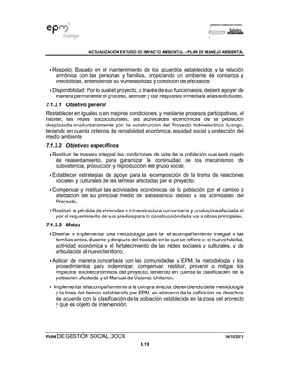 ACTUALIZACIÓN ESTUDIO DE IMPACTO AMBIENTAL – PLAN DE MANEJO AMBIENTAL
PLAN DE GESTIÓN SOCIAL.DOCX 04/10/2011
8.19
• Respeto: Basado en el mantenimiento de los acuerdos establecidos y la relación
armónica con las personas y familias, propiciando un ambiente de confianza y
credibilidad, entendiendo su vulnerabilidad y condición de afectados.
• Disponibilidad: Por lo cual el proyecto, a través de sus funcionarios, deberá apoyar de
manera permanente el proceso, atender y dar respuesta inmediata a las solicitudes.
7.1.3.1 Objetivo general
Restablecer en iguales o en mejores condiciones, y mediante procesos participativos, el
hábitat, las redes socioculturales, las actividades económicas de la población
desplazada involuntariamente por la construcción del Proyecto hidroeléctrico Ituango,
teniendo en cuenta criterios de rentabilidad económica, equidad social y protección del
medio ambiente
7.1.3.2 Objetivos específicos
• Restituir de manera integral las condiciones de vida de la población que será objeto
de reasentamiento, para garantizar la continuidad de los mecanismos de
subsistencia, producción y reproducción del grupo social.
• Establecer estrategias de apoyo para la recomposición de la trama de relaciones
sociales y culturales de las familias afectadas por el proyecto.
• Compensar y restituir las actividades económicas de la población por el cambio o
afectación de su principal medio de subsistencia debido a las actividades del
Proyecto,
• Restituir la pérdida de viviendas e infraestructura comunitaria y productiva afectada el
por el requerimiento de sus predios para la construcción de la vía a obras principales.
7.1.3.3 Metas
• Diseñar e implementar una metodología para la el acompañamiento integral a las
familias antes, durante y después del traslado en lo que se refiere a: el nuevo hábitat,
actividad económica y el fortalecimiento de las redes sociales y culturales, y de
articulación al nuevo territorio.
• Aplicar de manera concertada con las comunidades y EPM, la metodología y los
procedimientos para indemnizar, compensar, restituir, prevenir o mitigar los
impactos socioeconómicos del proyecto, teniendo en cuenta la clasificación de la
población afectada y el Manual de Valores Unitarios.
• Implementar el acompañamiento a la compra directa, dependiendo de la metodología
y la línea del tiempo establecida por EPM, en el marco de la definición de derechos
de acuerdo con la clasificación de la población establecida en la zona del proyecto
y que es objeto de intervención.
 