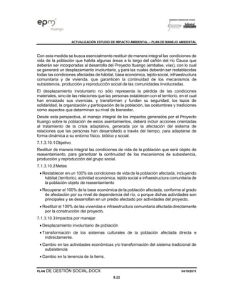 ACTUALIZACIÓN ESTUDIO DE IMPACTO AMBIENTAL – PLAN DE MANEJO AMBIENTAL
PLAN DE GESTIÓN SOCIAL.DOCX 04/10/2011
8.22
Con esta medida se busca esencialmente restituir de manera integral las condiciones de
vida de la población que habita algunas áreas a lo largo del cañón del río Cauca que
deberán ser incorporadas al desarrollo del Proyecto Ituango (embalse, vías), con lo cual
se generará un desplazamiento involuntario, y para las cuales deberán ser restablecidas
todas las condiciones afectadas de hábitat, base económica, tejido social, infraestructura
comunitaria y de vivienda, que garanticen la continuidad de los mecanismos de
subsistencia, producción y reproducción social de las comunidades involucradas.
El desplazamiento involuntario no sólo representa la pérdida de las condiciones
materiales, sino de las relaciones que las personas establecen con el territorio, en el cual
han enraizado sus vivencias, y transforman y fundan su seguridad, los lazos de
solidaridad, la organización y participación de la población, las costumbres y tradiciones
como aspectos que determinan su nivel de bienestar.
Desde esta perspectiva, el manejo integral de los impactos generados por el Proyecto
Ituango sobre la población de estos asentamientos, deberá incluir acciones orientadas
al tratamiento de la crisis adaptativa, generada por la afectación del sistema de
relaciones que las personas han desarrollado a través del tiempo, para adaptarse de
forma dinámica a su entorno físico, biótico y social.
7.1.3.10.1Objetivo
Restituir de manera integral las condiciones de vida de la población que será objeto de
reasentamiento, para garantizar la continuidad de los mecanismos de subsistencia,
producción y reproducción del grupo social.
7.1.3.10.2Metas
• Restablecer en un 100% las condiciones de vida de la población afectada, incluyendo
hábitat (territorio), actividad económica, tejido social e infraestructura comunitaria de
la población objeto de reasentamiento
• Recuperar el 100% de la base económica de la población afectada, conforme al grado
de afectación por su nivel de dependencia del río, o porque dichas actividades son
principales y se desarrollan en un predio afectado por actividades del proyecto.
• Restituir el 100% de las viviendas e infraestructura comunitaria afectada directamente
por la construcción del proyecto.
7.1.3.10.3Impactos por manejar
• Desplazamiento involuntario de población
• Transformación de los sistemas culturales de la población afectada directa e
indirectamente.
• Cambio en las actividades económicas y/o transformación del sistema tradicional de
subsistencia
• Cambio en la tenencia de la tierra.
 