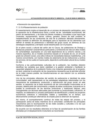 ACTUALIZACIÓN ESTUDIO DE IMPACTO AMBIENTAL – PLAN DE MANEJO AMBIENTAL
PLAN DE GESTIÓN SOCIAL.DOCX 04/10/2011
8.23
• Generación de expectativas
7.1.3.10.4Reasentamiento de población
El reasentamiento implica el desarrollo de un proceso de planeación participativa, para
la reposición de la infraestructura física y social, de las actividades económicas, del
patrón de asentamiento, y de todos los bienes muebles e inmuebles a que haya lugar
(viviendas, equipamientos, tierras, cultivos, ganado). Dentro de este contexto, el
restablecimiento de las condiciones de vida de la población afectada directamente,
implica también la definición de estrategias para la reposición de los elementos que
definen el sentido de pertenencia e identidad del grupo social, en términos de sus
estrategias adaptativas y del tejido social desarticulado con el proyecto.
En el plano social y cultural del cañón del río Cauca, las poblaciones de Orobajo y
Barbacoas presentan características particulares y condiciones de vida con altos niveles
de vulnerabilidad, expresados en una total dependencia de su entorno natural, y de
manera específica, de un modelo económico basado en el lavado de oro, en el fuerte
grado de cohesión social, unos altos índices de necesidades básicas insatisfechas, y de
manera concomitante, con fuertes niveles de aislamiento de las instituciones y centros
de servicios, de los cuales en buena parte, depende la continuidad cultural de su modelo
de vida.
Conforme a las particularidades culturales de la población, las medidas deberán
identificar las variables que darán viabilidad a la gestión ambiental y facilitarán la
capacidad adaptativa de la población frente a los impactos generados por el proyecto,
es decir, potenciar la activación de los mecanismos necesarios que le permitan afrontar
de la mejor manera posible, las transformaciones en esa relación con su ambiente
natural y social.
Uno de los principales referentes del sentido de pertenencia e identidad de estas
comunidades, está representado en las estrategias adaptativas relacionadas con los
mecanismos de subsistencia, producción y reproducción del grupo social; en este
sentido, la reposición de la base económica de las comunidades involucradas en el
proceso, deberá partir del conocimiento y respeto de estas condiciones, buscando en lo
posible la conservación de las técnicas productivas y tradiciones básicas, pero
conjugándolas con técnicas adecuadas para aumentar su productividad y eficiencia. Al
respecto, se adelantará un proceso participativo de identificación y diseño de proyectos
económicos colectivos e individuales viables y sostenibles en el tiempo, que
efectivamente constituyan alternativas de empleo para la obtención de ingresos.
Así mismo, el acompañamiento continuo de todas las etapas del proceso, y la
participación activa de todos miembros de la comunidad, constituirán los principales
mecanismos para la recomposición de las redes sociales y culturales a la vez que
facilitará la adaptación al nuevo entorno.
De acuerdo con los resultados obtenidos en la fase de caracterización de las familias
afectadas por el desplazamiento involuntario se recomienda:
 