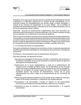 ACTUALIZACIÓN ESTUDIO DE IMPACTO AMBIENTAL – PLAN DE MANEJO AMBIENTAL
PLAN DE GESTIÓN SOCIAL.DOCX 04/10/2011
8.24
Considerar como mejor opción para las personas y familias de las localidades de Orobajo
y Barbacoas un tratamiento colectivo por su carácter de alta vulnerabilidad, con un
adecuado proceso de acompañamiento que permita mitigar el efecto psicológico y
cultural de los procesos de readaptación en el nuevo hábitat. Así se facilitará la
reconstrucción de las redes sociales y culturales de las comunidades afectadas y de sus
formas de organización social y política.
Desarrollar procesos de reasentamiento independientes para cada comunidad, por
pertenecer jurisdiccionalmente a municipios diferentes y por el deseo manifiesto de cada
una, de continuar con su adscripción al municipio de residencia.
Para el caso de las familias o personas de los centros poblados de Orobajo y Barbacoas,
cuyos predios y viviendas serán directamente afectadas por el llenado del embalse, tener
en cuenta criterios como el tiempo de permanencia en el lugar, el nivel de arraigo de las
familias, niveles de dependencia económica del barequeo, el tejido social sobre la base
de una estrecha red de vínculos de parentesco, amistad y vecindad, entre otros.
7.1.3.10.5Fases del proceso de reasentamiento
El proyecto de Restitución integral de las condiciones de vida, comprende esencialmente
tres fases estrechamente articuladas con los programas de Comunicación, Participación
y Educación:
Planificación o fase preparatoria para la implementación del proyecto.
Esta fase contempla las siguientes acciones:
• Generación de estrategias de información, consulta y concertación, para involucrar a
la población impactada, en la toma de decisiones en todas las etapas de ejecución
del programa de reasentamiento.
• Conformación de un grupo interdisciplinario a cargo de la implementación del
Programa para el manejo del Medio Social, con la delimitación de las funciones
propias del proyecto Restablecimiento de las condiciones de vida de la población,
desde una concepción de manejo integral del mismo, e inicio de actividades del
contratista ejecutor del proyecto de reasentamiento. Contar con un grupo
interdisciplinario que esté a cargo de la implementación de las actividades del
proyecto.
• Definir el grupo de población afectada y que será sujeto de las medidas de restitución,
validar la información recolectada e implementar las medidas definidas.
• Acercamiento a las comunidades y familias en relación con las oportunidades
económicas que brinda el proceso para detectar y determinar sus intereses.
• Generación de lazos de confianza a través del acompañamiento y la asesoría
permanentes.
 