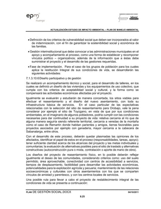 ACTUALIZACIÓN ESTUDIO DE IMPACTO AMBIENTAL – PLAN DE MANEJO AMBIENTAL
PLAN DE GESTIÓN SOCIAL.DOCX 04/10/2011
8.25
• Definición de los criterios de vulnerabilidad social que deben ser incorporados al valor
de indemnización, con el fin de garantizar la sostenibilidad social y económica de
las familias.
• Gestión interinstitucional que debe convocar a las administraciones municipales en el
apoyo y acompañamiento al proceso, como una forma de establecer y recomponer
vínculos político – organizativos; además de la información que a éstas debe
suministrar el proyecto y el desarrollo de las gestiones requeridas.
• Fase de implementación. Para el caso de los grupos de población para los cuales
aplica la restitución Integral de sus condiciones de vida, se desarrollarán las
siguientes actividades:
7.1.3.10.6Diseño participativo y de gestión
Se realizará un acompañamiento técnico y social, para el desarrollo de talleres, en los
cuales se definirá un diseño de las viviendas y los equipamientos de uso colectivo, que
cumpla con los criterios de aceptabilidad social y cultural, y la forma como se
compensará las actividades económicas afectadas por el proyecto.
Igualmente se evaluarán y estudiarán de manera concertada, los sitios viables para
efectuar el reasentamiento y el diseño del nuevo asentamiento, con toda su
infraestructura básica de servicios. En el caso particular de las expectativas
relacionadas con la selección del sitio de reasentamiento para Orobajo, vale la pena
considerar por ejemplo el sitio de Toyúgano, en vista de que por sus condiciones
ambientales, en el imaginario de algunos pobladores, podría cumplir con las condiciones
necesarias para dar continuidad a su proyecto de vida: relativa cercanía al río que de
alguna manera seguiría siendo referente territorial, cercanía a veredas de la montaña
como el caso de Remartín donde habitan parientes y amigos, tierras favorables para
proyectos asociados por ejemplo con ganadería, mayor cercanía a la cabecera de
Sabanalarga, entre otros.
Con el desarrollo de este proceso, deberán quedar plasmadas las opiniones de los
afectados, identificar el papel de estos en el proceso (responsabilidades, tareas, apoyo);
tener suficiente claridad acerca de los alcances del proyecto y las metas individuales y
comunitarias; la evaluación de alternativas posibles para el sitio de traslado y alternativas
constructivas (autoconstrucción pura o mixta, contratación o aporte de mano de obra).
Los diseños del proyecto de reasentamiento físico, en lo posible deberán reflejar
igualmente el deseo de las comunidades, considerando criterios como: uso del suelo
permitido, área aprovechable, conectividad con centros de accesibilidad a servicios,
tiempos de desplazamiento, factibilidad para desarrollar las actividades económicas,
potencialidades para la explotación agrícola y pecuaria; mantenimiento de las relaciones
socioeconómicas y culturales con otros asentamientos con los que se comparten
vínculos de amistad y parentesco, y con los centros locales de servicios.
Una posible ruta para llevar a cabo el proyecto de restablecimiento integral de las
condiciones de vida se presenta a continuación:
 