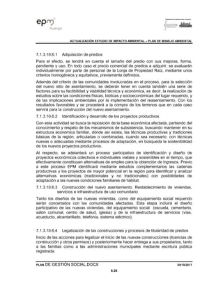 ACTUALIZACIÓN ESTUDIO DE IMPACTO AMBIENTAL – PLAN DE MANEJO AMBIENTAL
PLAN DE GESTIÓN SOCIAL.DOCX 04/10/2011
8.26
7.1.3.10.6.1 Adquisición de predios
Para el efecto, se tendrá en cuenta el tamaño del predio con sus mejoras, forma,
pendiente y uso. En todo caso el precio comercial de predios a adquirir, se avaluarán
individualmente por parte de personal de la Lonja de Propiedad Raíz, mediante unos
criterios homogéneos y equitativos, previamente definidos.
Además del criterio de las comunidades involucradas en el proceso, para la selección
del nuevo sitio de asentamiento, se deberán tener en cuenta también una serie de
factores para su factibilidad y viabilidad técnica y económica, es decir, la realización de
estudios sobre las condiciones físicas, bióticas y socioeconómicas del lugar requerido, y
de las implicaciones ambientales por la implementación del reasentamiento. Con los
resultados favorables y se procederá a la compra de los terrenos que en cada caso
servirá para la construcción del nuevo asentamiento.
7.1.3.10.6.2 Identificación y desarrollo de los proyectos productivos
Con esta actividad se busca la reposición de la base económica afectada, partiendo del
conocimiento y respeto de los mecanismos de subsistencia, buscando mantener en su
estructura económica familiar, dónde así exista, las técnicas productivas y tradiciones
básicas de la región, articuladas o combinadas, cuando sea necesario, con técnicas
nuevas o adecuadas mediante procesos de adaptación, en búsqueda la sostenibilidad
de los nuevos proyectos productivos.
Al respecto, se adelantará un proceso participativo de identificación y diseño de
proyectos económicos colectivos e individuales viables y sostenibles en el tiempo, que
efectivamente constituyan alternativas de empleo para la obtención de ingresos. Previo
a este proceso EPM identificará mediante estudios complementarios las cadenas
productivas y los proyectos de mayor potencial en la región para identificar y analizar
alternativas económicas (tradicionales y no tradicionales) con posibilidades de
adaptación a las nuevas condiciones familiares de hábitat.
7.1.3.10.6.3 Construcción del nuevo asentamiento. Restablecimiento de viviendas,
servicios e infraestructura de uso comunitario
Tanto los diseños de las nuevas viviendas, como del equipamiento social requerido
serán concertados con las comunidades afectadas. Esta etapa incluirá el diseño
participativo de las nuevas viviendas, del equipamiento social (escuela, cementerio,
salón comunal, centro de salud, iglesia) y de la infraestructura de servicios (vías,
acueducto, alcantarillado, telefonía, sistema eléctrico).
7.1.3.10.6.4 Legalización de las construcciones y procesos de titularidad de predios
Inicio de las acciones para legalizar el inicio de las nuevas construcciones (licencias de
construcción y otros permisos) y posteriormente hacer entrega a sus propietarios, tanto
a las familias como a las administraciones municipales mediante escritura pública
registrada.
 