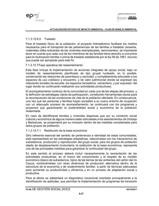 ACTUALIZACIÓN ESTUDIO DE IMPACTO AMBIENTAL – PLAN DE MANEJO AMBIENTAL
PLAN DE GESTIÓN SOCIAL.DOCX 04/10/2011
8.27
7.1.3.10.6.5 Traslado
Para el traslado físico de la población, el proyecto hidroeléctrico facilitará los medios
necesarios para el transporte de las pertenencias de las familias a trasladar (enseres,
materiales útiles sobrantes de las viviendas reemplazadas, semovientes), es importante
tener en cuenta que cada una de los miembros de las familias tiene derecho a una prima
para la reubicación familiar o prima de traslado establecida por la ley 56 de 1981, recurso
que puede ser apropiado para este fin.
7.1.3.10.7Fase operativa del reasentamiento
Esta fase incluye la implementación de acciones integrales de apoyo social, bajo un
modelo de reasentamiento planificado de tipo grupal nucleado, en lo posible,
conservando las relaciones de parentesco y vecindad, y completamente articulado a los
espacios de uso cotidiano y encuentro, y de valor patrimonial donde se expresan las
relaciones sociales (la escuela, los espacios recreativos, cementerio, y por supuesto, del
lugar donde se continuarán realizando sus actividades productivas).
El acompañamiento continúo de la comunidad en cada una de las etapas del proceso, y
la definición de estrategias claras de participación, constituirán herramientas claves para
la recomposición de las condiciones de vida de la población afectada. En consecuencia,
una vez que las personas y familias hayan accedido a su nuevo entorno de ocupación
con un adecuado proceso de acompañamiento, se continuará con los programas y
proyectos que garantizarán la sostenibilidad social y económica de la población
reasentada.
En caso de identificarse familias y viviendas dispersas que por su condición social
cultural y económica de alguna manera estén articuladas a los asentamientos de Orobajo
y Barbacoas, se propenderá por su inclusión dentro de las medidas consideradas para
estos grupos de población.
7.1.3.10.7.1 Restitución de la base económica
Otro referente esencial del sentido de pertenencia e identidad de estas comunidades,
está representado en las estrategias adaptativas, relacionadas con los mecanismos de
subsistencia, producción y reproducción del grupo social; para los grupos de población
objeto de desplazamiento involuntario, la restitución de la base económica, representa
una de las principales medidas para garantizar la continuidad del grupo.
En este sentido el proceso deberá incluir necesariamente la reorientación de las
actividades productivas, en el marco del conocimiento y el respeto de su modelo
económico básico de subsistencia, típico de las tierras de las vertientes del cañón del río
Cauca, combinándolas con otras dinámicas de producción alternativa dentro de la
estructura de la economía y de sostenimiento familiar, a partir de técnicas adecuadas
para aumentar su productividad y eficiencia y en un proceso de adaptación social y
productiva.
Para el efecto se adelantará un diagnóstico vocacional orientado principalmente a la
identificación de aptitudes, que permitan la implementación de programas de transición
 