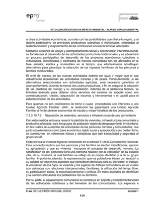 ACTUALIZACIÓN ESTUDIO DE IMPACTO AMBIENTAL – PLAN DE MANEJO AMBIENTAL
PLAN DE GESTIÓN SOCIAL.DOCX 04/10/2011
8.28
a otras actividades económicas, acordes con las posibilidades que ofrece la región, y al
diseño participativo de proyectos productivos colectivos e individuales, orientados al
restablecimiento y mejoramiento de las condiciones socioeconómicas afectadas.
Mediante acciones de apoyo y acompañamiento social y coordinación interinstitucional,
se fortalecerá el desarrollo de las actividades productivas tradicionales y se adelantará
un proceso participativo de desarrollo de los proyectos económicos colectivos e
individuales, identificados y diseñados de manera concertada con los afectados en la
fase anterior, viables y sostenibles en el tiempo, que efectivamente constituyan
alternativas para garantizar la obtención de los ingresos familiares de las personas y
familias involucradas.
El nivel de ingreso de las nuevas actividades deberá ser igual o mayor que el que
actualmente representan las actividades mineras y de pesca. Particularmente, si las
alternativas seleccionadas son actividades agrícolas, será necesario garantizar el
acompañamiento durante al menos dos ciclos productivos, a fin de asegurar la adopción
de las prácticas de manejo y su consolidación. Además de la asistencia técnica, se
brindará asesoría para obtener otros servicios del sistema de soporte como son
comercialización, crédito, adquisición de insumos y herramientas y el capital para el
establecimiento de las actividades.
Para quienes no son propietarios de tierra o cuyas propiedades son inferiores a una
Unidad Agrícola Familiar -UAF-, la restitución les garantizará una Unidad Agrícola
Familiar a fin de obtener economías de escala y mayor fortaleza de los productores.
7.1.3.10.7.2 Reposición de viviendas, servicios e infraestructura de uso comunitario
Con esta medida se busca resarcir la pérdida de viviendas, infraestructura comunitaria y
productiva afectada, para los grupos de población objeto de desplazamiento involuntario,
en las cuales se sustentan las actividades de las personas, familias y comunidades, que
junto con elementos como base económica, tejido social y apropiación y uso del territorio,
se constituyen en referentes físicos y simbólicos que dan tranquilidad y seguridad al
grupo social.
El derecho a la vivienda digna es reconocido en el artículo 51 de la Constitución Nacional.
Este concepto implica que las personas y las familias se sientan identificadas, ejerzan
su apropiación y que su vivienda incorpore el concepto de desarrollo humano. La
satisfacción de las personas tiene una estrecha relación con la valoración de su espacio
vital, de su vivienda, la cual también es reflejo de su propia identidad y la de su grupo
familiar. Importante además, la representación que los pobladores tienen con relación a
su calidad de vida en los aspectos que consideran decisivos para su bienestar: el trabajo,
la educación de los hijos, la vivienda y los lugares de disfrute comunitario en los cuales
son valorados sus relaciones interpersonales, familiares, la utilización del tiempo libre,
su participación social, la seguridad personal y jurídica. En estos aspectos se identifican
y se sienten articulados los pobladores con su territorio.
Por su parte, el equipamiento comunitario se constituye en soporte y complementariedad
de las actividades cotidianas y del bienestar de las comunidades. Los espacios e
 