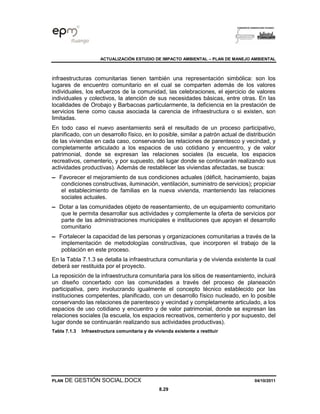 ACTUALIZACIÓN ESTUDIO DE IMPACTO AMBIENTAL – PLAN DE MANEJO AMBIENTAL
PLAN DE GESTIÓN SOCIAL.DOCX 04/10/2011
8.29
infraestructuras comunitarias tienen también una representación simbólica: son los
lugares de encuentro comunitario en el cual se comparten además de los valores
individuales, los esfuerzos de la comunidad, las celebraciones, el ejercicio de valores
individuales y colectivos, la atención de sus necesidades básicas, entre otras. En las
localidades de Orobajo y Barbacoas particularmente, la deficiencia en la prestación de
servicios tiene como causa asociada la carencia de infraestructura o si existen, son
limitadas.
En todo caso el nuevo asentamiento será el resultado de un proceso participativo,
planificado, con un desarrollo físico, en lo posible, similar a patrón actual de distribución
de las viviendas en cada caso, conservando las relaciones de parentesco y vecindad, y
completamente articulado a los espacios de uso cotidiano y encuentro, y de valor
patrimonial, donde se expresan las relaciones sociales (la escuela, los espacios
recreativos, cementerio, y por supuesto, del lugar donde se continuarán realizando sus
actividades productivas). Además de restablecer las viviendas afectadas, se busca:
▬ Favorecer el mejoramiento de sus condiciones actuales (déficit, hacinamiento, bajas
condiciones constructivas, iluminación, ventilación, suministro de servicios); propiciar
el establecimiento de familias en la nueva vivienda, manteniendo las relaciones
sociales actuales.
▬ Dotar a las comunidades objeto de reasentamiento, de un equipamiento comunitario
que le permita desarrollar sus actividades y complemente la oferta de servicios por
parte de las administraciones municipales e instituciones que apoyan el desarrollo
comunitario
▬ Fortalecer la capacidad de las personas y organizaciones comunitarias a través de la
implementación de metodologías constructivas, que incorporen el trabajo de la
población en este proceso.
En la Tabla 7.1.3 se detalla la infraestructura comunitaria y de vivienda existente la cual
deberá ser restituida por el proyecto.
La reposición de la infraestructura comunitaria para los sitios de reasentamiento, incluirá
un diseño concertado con las comunidades a través del proceso de planeación
participativa, pero involucrando igualmente el concepto técnico establecido por las
instituciones competentes, planificado, con un desarrollo físico nucleado, en lo posible
conservando las relaciones de parentesco y vecindad y completamente articulado, a los
espacios de uso cotidiano y encuentro y de valor patrimonial, donde se expresan las
relaciones sociales (la escuela, los espacios recreativos, cementerio y por supuesto, del
lugar donde se continuarán realizando sus actividades productivas).
Tabla 7.1.3 Infraestructura comunitaria y de vivienda existente a restituir
 