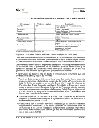 ACTUALIZACIÓN ESTUDIO DE IMPACTO AMBIENTAL – PLAN DE MANEJO AMBIENTAL
PLAN DE GESTIÓN SOCIAL.DOCX 04/10/2011
8.30
Infraestructura Unidades a restituir Localización
Viviendas 104 Orobajo, Barbacoas, viviendas dispersas,
Puerto Valdivía
Cementerio 2 Orobajo y Barbacoas
Escuela 4 Orobajo, Barbacoas, Astillero (sector La
Guamera y El Pescado
Cancha de Fútbol 3 Orobajo, Barbacoas, Puerto Valdivia
(Cachirimé)
Tanque acueducto 2 Orobajo y Barbacoas
Garucha 1 Mogotes
Puente de uso vehicular 1 Puente Pescadero, limite entre Toledo e
Ituango
Puente de uso mular 2 Barbacoas, Angelinas y Buenavista (este
último localizado entre Sabanalarga y
Buenavista en Bruriticá)
Vía Terciarias 3 A Orobajo, Barbacoas
Fuente: Consorcio Generación Ituango. 2011
Bajo estas condiciones deberán tenerse en cuenta las siguientes condiciones:
Dotar a las comunidades objeto de reasentamiento de un equipamiento comunitario que
le permita desarrollar sus actividades y complemente la oferta de servicios por parte de
las administraciones municipales e instituciones que apoyan el desarrollo comunitario.
Las viviendas a restituir deberán disponer de los espacios definidos para el desarrollo de
las actividades como la preparación de los alimentos, espacios de uso común y las
condiciones técnicas de habitabilidad como iluminación, ventilación en un área que
garantice el libre desarrollo de las personas y el derecho a la intimidad.
A continuación se describe más en detalle la infraestructura comunitaria que será
afectada por las obras y predios del Proyecto:
• “Puente de Sabanalarga también conocido como de Buenavista, de uso peatonal y
mular que comunica a Sabanalarga con veredas de Buriticá y Peque, mientras del
lado de Buriticá es usado por las veredas Buenavista (vereda de influencia del
Proyecto), Las Brisas, Guadual y Las Cuatro. Por el lado de Peque es el acceso
actual al corregimiento de Barbacoas (influencia del Proyecto), además es usado
ocasionalmente por personas de la vereda Renegado Valle (influencia del proyecto),
y ocasionalmente por personas de las veredas Membrillal y San Cristóbal Pená, que
lo usan para cruzar hacia Barbacoas.
• ·Puente de Angelinas, de uso peatonal y mular, que comunica a las veredas de
Angelinas, y ocasionalmente Mogotes e Higabra del municipio de Buriticá con la
cabecera del municipio de Liborina.
• De otra parte si bien el puente de Barbacoas no se restituye a la comunidad objeto de
desplazamiento involuntario, si se deberá garantizar la conectividad entre las
comunidades de las veredas y cabeceras comprometidas En el caso del puente de
Pescadero, dicha infraestructura, se restituye, para dar continuidad a la conectividad
con la cabecera de Ituango.
 