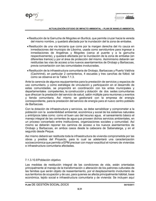 ACTUALIZACIÓN ESTUDIO DE IMPACTO AMBIENTAL – PLAN DE MANEJO AMBIENTAL
PLAN DE GESTIÓN SOCIAL.DOCX 04/10/2011
8.31
• Restitución de la Garrucha de Mogotes en Buriticá, que permite cruzar hacia la vereda
del mismo nombre, y quedará afectada por la inundación del la zona de embalse.
• Restitución de una vía terciaría que corre por la margen derecha del río cauca en
inmediaciones del municipio de Liborina, usada como servidumbre para ingresar a
inmediaciones de Angelinas y Mogotes (cerca al puente y a la garrucha
respectivamente), y quedará afectada por la inundación de la zona de embalse (en
diferentes tramos) y por el área de protección del mismo. Asímimismo deberán ser
restituidas las vías de acceso a los nuevos asentamientos de Orobajo y Barbacoas,
previa concertación con las comunidades involucradas.
• Restitución de la infraestructura comunitaria de Orobajo, Barbacoas y Puerto Valdivia
(Cachirimé), en particular 2 cementerios, 4 escuelas y tres canchas de fútbol, tal
como se observa en la Tabla 7.1.3.
Ante la carencia de algunos equipamientos para la prestación de servicios y espacios de
uso comunitario, y como estrategia de vinculación y participación en el desarrollo de
estas comunidades, se propondrá en coordinación con los entes municipales y
departamentales competentes, la construcción y dotación de dos sedes comunitarias
que ofrezcan la prestación del servicio de salud, salón múltiple para reuniones y eventos
y tienda comunitaria. Así mismo se gestionará con la empresa de energía
correspondiente, para la prestación del servicio de energía para el nuevo centro poblado
de Barbacoas.
Con la dotación de infraestructura y servicios, se debe sensibilizar y comprometer a la
población con la sostenibilidad ambiental, económica y social de los sistemas naturales
y antrópicos tales como: como el buen uso del recurso agua, el saneamiento básico el
manejo integral de las corrientes de agua que proveen dichos servicios ambientales, en
un proceso concertado entre instituciones, organizaciones sociales y comunidad. Así
mismo se deberán reponer los caminos de acceso a los nuevos asentamientos de
Orobajo y Barbacoas, en ambos casos desde la cabecera de Sabanalarga, y en el
segundo desde Peque.
Así mismo deberá ser restituida toda la infraestructura de vivienda comprometida por las
obras y predios del Proyecto, para lo cual se adelantará una caracterización
socioeconómica que permita a EPM precisar con mayor exactitud el número de viviendas
e infraestructura comunitaria afectadas.
7.1.3.10.8Población objetivo
Las medidas de restitución integral de las condiciones de vida, están orientadas
principalmente al manejo de la transformación o alteración de los patrones culturales de
las familias que serán objeto de reasentamiento, por el desplazamiento involuntario de
sus territorios de ocupación y de uso, para quienes se afecta principalmente hábitat, base
económica, tejido social e infraestructura comunitaria y de vivienda: Se incluyen aquí
 