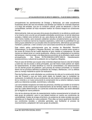 ACTUALIZACIÓN ESTUDIO DE IMPACTO AMBIENTAL – PLAN DE MANEJO AMBIENTAL
PLAN DE GESTIÓN SOCIAL.DOCX 04/10/2011
8.32
principalmente los asentamientos de Orobajo y Barbacoas, por estar actualmente
localizadas dentro del vaso de embalse y las familias que habitan en viviendas dispersas
a lo largo del embalse, que por su condición cultural, grado de afectación y nivel de
vulnerabilidad, también se hace necesario restituir de manera integral sus condiciones
de vida.
Adicionalmente, toda vez que para otros grupos de población no se afecta su predio pero
sí la minería como una de sus principales actividades económicas, la red de relaciones
sociales y hábitat como territorio de uso, para efectos de definir su inclusión dentro de
esta misma medida, será necesario adelantar estudios complementarios que permitan
precisar la incidencia real de los impactos esperados y sobre todo la posibilidad de que
estos grupos adelanten en sus actuales sitios de asentamiento, alternativas que permitan
mantener y potenciar, o bien construir una nueva base económica de subsistencia.
Este criterio aplica particularmente para las veredas de Membrillal, Remartín
(Sabanalarga), La Angelina y Mogotes (Buriticá), los cuales no podrán tener acceso a
las zonas de minería de las cuales depende en gran medida su subsistencia. De esta
manera se deberá tener en cuenta igualmente, criterios como antigüedad en la práctica
del barequeo, nivel de arraigo y de dependencia económica de la actividad y tejido social
principalmente. Ver Anexo D-PHI-EAM-EIA-CAP07-ANX-K- Caracterización
socioeconómica y cultural de la población de La Angelina y Mogotes.
Para el caso de familias que ocupan otras viviendas dispersas hacia la cola del embalse
y sobre las vías de acceso a obras principales, que del mismo modo podrían ser objeto
de reasentamiento, se debe identificar su nivel de vulnerabilidad y de relacionamiento
con los demás grupos de población, para precisar de manera concertada, su inclusión
dentro de los procesos definidos la población de Orobajo y Barbacoas, o en su defecto
para su manejo mediante la opción de reubicación.
Para las familias que verán afectadas sus condiciones de vida por la construcción de las
vías del Proyecto y que por tanto serán objeto de traslado bajo la modalidad de
reubicación, la restitución de sus condiciones de vida implican principalmente el traslado
de su vivienda a un nuevo procurando la conservación de su entorno habitual y buena
parte sus relaciones sociales, económicas y culturales.
Las comunidades receptoras son todas las personas y familias que residen en el entorno
inmediato, donde tendrá lugar el reasentamiento de las familias objeto de la medida, y
para las cuales deberá tenerse en cuenta las condiciones actuales, que serán alteradas
por la llegada de nueva población.
Uno de los alcances del plan de reasentamiento implica necesariamente la inclusión de
este grupo de población, para lo cual deberá tenerse en cuenta sus condiciones de
vulnerabilidad, niveles de arraigo al territorio y la existencia de redes sociales que serán
alteradas por la llegada de nueva población. Para ellas se busca igualmente identificar
sus condiciones sociales y culturales generales, que facilitarían el proceso de
reconocimiento y adaptación del nuevo grupo de población.
 