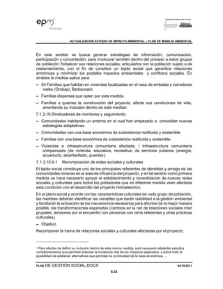ACTUALIZACIÓN ESTUDIO DE IMPACTO AMBIENTAL – PLAN DE MANEJO AMBIENTAL
PLAN DE GESTIÓN SOCIAL.DOCX 04/10/2011
8.33
En este sentido se busca generar estrategias de información, comunicación,
participación y concertación, para involucrar también dentro del proceso a estos grupos
de población; fortalecer sus relaciones sociales; articularlos con la población sujeto o de
reasentamiento, con el fin de constituir un tejido social que garantice relaciones
armónicas y minimizar los posibles impactos ambientales y conflictos sociales. En
síntesis la medida aplica para:
▬ 54 Familias que habitan en viviendas localizadas en el vaso de embalse y corredores
viales (Orobajo, Barbacoas)
▬ Familias dispersas que opten por esta medida.
▬ Familias a quienes la construcción del proyecto, afecte sus condiciones de vida,
ameritando su inclusión dentro de esta medida1
.
7.1.3.10.9Indicadores de monitoreo y seguimiento.
▬ Comunidades habitando un entorno en el cual han empezado a consolidar nuevas
estrategias adaptativas.
▬ Comunidades con una base económica de subsistencia restituida y sostenible.
▬ Familias con una base económica de subsistencia restituida y sostenible.
▬ Viviendas e infraestructura comunitaria afectada, / Infraestructura comunitaria
compensada (de vivienda, educativa, recreativa, de servicios públicos (energía,
acueducto, alcantarillado, puentes).
7.1.3.10.9.1 Recomposición de redes sociales y culturales
El tejido social constituye uno de los principales referentes de identidad y arraigo de las
comunidades mineras en el área de influencia del proyecto, y en tal sentido como primera
medida se hace necesario apoyar el establecimiento y consolidación de nuevas redes
sociales y culturales para todos los pobladores que en diferente medida vean afectada
esta condición con el desarrollo del proyecto hidroeléctrico.
En el plano social y acorde con las características culturales de cada grupo de población,
las medidas deberán identificar las variables que darán viabilidad a la gestión ambiental
y facilitarán la activación de los mecanismos necesarios para afrontar de la mejor manera
posible, las transformaciones esperadas (cambios en la red de relaciones sociales inter
grupales, tensiones por el encuentro con personas con otros referentes y otras prácticas
culturales).
▬ Objetivo
Recomponer la trama de relaciones sociales y culturales afectadas por el proyecto.
1
Para efectos de definir su inclusión dentro de esta misma medida, será necesario adelantar estudios
complementarios que permitan precisar la incidencia real de los impactos esperados, y sobre todo la
posibilidad de adelantar alternativas que permitan la continuidad de la base económica. .
 