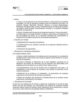 ACTUALIZACIÓN ESTUDIO DE IMPACTO AMBIENTAL – PLAN DE MANEJO AMBIENTAL
PLAN DE GESTIÓN SOCIAL.DOCX 04/10/2011
8.34
▬ Metas
 Apoyo a la recuperación de la memoria histórica y cultural de las comunidades
articuladas a la red de relaciones existente entre los habitantes del cañón y la
montaña: Orobajo, Membrillal, Remartín, Nohava, La Aurora (Sabanalarga),
Barbacoas, Renegado Valle, Lomitas, La Bastilla (Peque), El Valle, Brugo (Toledo),
Los Galgos -sector de Mote, Guacharaquero, (Ituango) y La Angelina y Mogotes
(Buriticá), principalmente.
 Apoyo y fortalecimiento del evento de integración deportiva “Torneo Intercañón”,
que tiene lugar en la vereda Remartín. El apoyo a este evento de integración de
las comunidades del cañón, es un elemento importante de reconocimiento y
fortalecimiento del tejido social de las comunidades participantes.
▬ Impactos por manejar
 Desplazamiento involuntario de población
 Transformación de los sistemas culturales de la población afectada directa e
indirectamente.
 Generación de expectativas
▬ Mecanismos y estrategias participativas
Las medidas deberán incluir:
 Apoyo y diseño participativo de medidas para la recomposición y consolidación
del tejido social a nivel vecinal, ínter vecinal y regional, de las familias en el nuevo
entorno de ocupación.
 Acciones orientadas al tratamiento de la crisis adaptativa, generada por la
afectación del sistema de relaciones que las personas han desarrollado para
adaptarse de forma dinámica a su entorno físico, biótico y social.
 Acompañamiento social de las familias para la elaboración del duelo y su
readaptación al nuevo espacio de ocupación, para facilitar la asimilación de las
nuevas condiciones
 Restitución de la confianza y la solidaridad, y la potenciación de iniciativas
colectivas de reconstrucción de los lazos comunitarios.
 Diseño de proyectos que favorezcan el fortalecimiento de la cohesión social,
organización y participación comunitaria.
▬ Descripción de la actividad
Al igual que las poblaciones de Orobajo y Barbacoas localizadas en las tierras bajas
dentro del vaso del embalse, las comunidades que habitan las vertientes también
presentan fuertes niveles de cohesión social, aislamiento de las instituciones y centros
de servicios, altos índices de necesidades básicas insatisfechas.
 