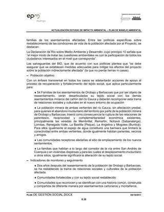 ACTUALIZACIÓN ESTUDIO DE IMPACTO AMBIENTAL – PLAN DE MANEJO AMBIENTAL
PLAN DE GESTIÓN SOCIAL.DOCX 04/10/2011
8.36
familias de los asentamientos afectadas, Entre las políticas específicas sobre
restablecimiento de las condiciones de vida de la población afectada por el Proyecto, se
destacan:
La Declaración de Río sobre Medio Ambiente y Desarrollo: cuyo principio 10 señala que
“el mejor modo de tratar las cuestiones ambientales es con la participación de todos los
ciudadanos interesados en el nivel que corresponda”.
Las salvaguardas del BID, que de acuerdo con sus políticas plantea que “se debe
asegurar que se establecen medidas adecuadas para mitigar los efectos del proyecto
sobre la población indirectamente afectada” (la que no pierde tierras ni casas).
▬ Población objetivo
Con un énfasis transversal en todos los casos se adelantarán acciones de apoyo al
proceso de recuperación y fortalecimiento del tejido social, que aplica particularmente
para:
 54 Familias de los asentamientos de Orobajo y Barbacoas que por ser objeto de
reasentamiento, verán desarticuladas su tejido social con los demás
asentamientos mineros del cañón del río Cauca y deberán recomponer esta trama
de relaciones sociales y culturales en el nuevo entorno de ocupación
 La población minera de ambas vertientes del río Cauca, sin afectación predial,
para quienes el abandono involuntario del territorio por parte de la población minera
de Orobajo y Barbacoas, traerá como consecuencia la ruptura de las relaciones de
parentesco, reciprocidad y complementariedad económica existentes,
principalmente las veredas de Membrillal, Remartin, Nohavá (Sabanalarga),
Lomitas, Renegado Valle, La Bastilla (Peque), La Angelina y Mogotes (Buriticá).
Para ellos igualmente el espejo de agua constituirá una barreara que limitará la
conectividad entre ambas vertientes, donde igualmente habitan parientes, vecinos
y amigos.
 Las comunidades receptoras aledañas al sitio de emplazamiento de los nuevos
sentamientos.
 La familias que habitan a lo largo del corredor de la vía entre San Andrés de
Cuerquia o en viviendas dispersas y para las cuales el desplazamiento involuntario
a otros sitios, igualmente significará la alteración de su tejido social.
▬ Indicadores de monitoreo y seguimiento
 Dos años después del reasentamiento de la población de Orobajo y Barbacoas,
se ha restablecido la trama de relaciones sociales y culturales de la población
afectada.
 Comunidades fortalecidas y con su tejido social restablecido
 Comunidades que reconocen y se identifican con una historia común, construida
y compartida de diferente manera por asentamientos cañoneros y montañeros.
 