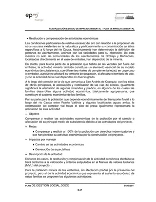 ACTUALIZACIÓN ESTUDIO DE IMPACTO AMBIENTAL – PLAN DE MANEJO AMBIENTAL
PLAN DE GESTIÓN SOCIAL.DOCX 04/10/2011
8.37
• Restitución y compensación de actividades económicas
Las condiciones particulares de relativa escasez del oro con relación a la proporción de
otros recursos existentes en la naturaleza y particularmente su concentración en sitios
específicos a lo largo del río Cauca, históricamente han determinado la definición de
patrones de asentamiento, acordes con las facilidades para su obtención. De esta
manera no solo las comunidades de los asentamientos de Orobajo y Barbacoas,
localizadas directamente en el vaso de embalse, han dependido de la minería.
En efecto, para buena parte de la población que habita en las veredas por fuera del
embalse, la actividad minería también constituye un elemento esencial de su modelo
económico de subsistencia, con diferentes niveles de complementariedad, en cuyo caso
el embalse, aunque no afectará su territorio de ocupación, si afectará el territorio de uso,
y con la actividad de la cual dependen en diverso grado.
A lo largo del corredor de la vía que comunica a San Andrés de Cuerquia con los sitios
de obras principales, la adecuación y rectificación de las vías de acceso, igualmente
significará la afectación de algunas viviendas y predios, en algunos de los cuales las
familias desarrollan alguna actividad económica, básicamente agropecuaria, que
constituye el sustento económico de las familias.
Por su parte para la población que depende económicamente del transporte fluvial a lo
largo del río Cauca entre Puerto Valdivia y algunas localidades aguas arriba, la
construcción del corredor vial hasta el sitio de presa igualmente representará la
afectación de esta actividad.
▬ Objetivo
Compensar y restituir las actividades económicas de la población por el cambio o
afectación de su principal medio de subsistencia debido a las actividades del proyecto.
▬ Metas
 Compensar y restituir al 100% de la población con derechos indemnizatorios y
que han perdido su actividad económica por la construcción del proyecto.
▬ Impactos por manejar
 Cambio en las actividades económicas
 Generación de expectativas
▬ Descripción de la actividad
En todos los casos, la restitución y compensación de la actividad económica afectada se
hará conforme a la valoración y criterios estipulados en el Manual de valores Unitarios
(MVU) del proyecto. .
Para la población minera de las vertientes, sin afectación predial por la presencia del
proyecto, pero sí de la actividad económica que representa el sustento económico de
estas familias se proponen las siguientes actividades:
 