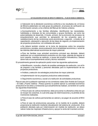 ACTUALIZACIÓN ESTUDIO DE IMPACTO AMBIENTAL – PLAN DE MANEJO AMBIENTAL
PLAN DE GESTIÓN SOCIAL.DOCX 04/10/2011
8.38
 Valoración de la afectación económica conforme a los resultados de: el Censo
de Minería adelantado con este grupo de población, el proceso de verificación de
la información censal y a los criterios del Manual de Valores unitarios.
 Acompañamiento a las familias afectadas, identificando las necesidades,
habilidades e intereses de las comunidades y grupos familiares, así como las
potencialidades de desarrollo. A través, primero, de la promoción de procesos de
empoderamiento que permitan la apropiación de los proyectos para el
restablecimiento de las condiciones socio-económicas y segundo, a través de la
capacitación, planeación y ejecución de las ideas de negocio y la implementación
de proyectos productivos, con entidades del sector.
 Se deberá también orientar en la toma de decisiones sobre los proyectos
económicos y sociales, previa evaluación de la rentabilidad económica y social de
las distintas alternativas económicas de mayor potencial.
 Para las familias cuya actividad económica principal sea afectada, deberá
restituirse con un emprendimiento productivo en otro lugar, además de reponer el
lucro cesante, mientras se restituye, a causa del proyecto hidroeléctrico. Deberá
darse todo el acompañamiento social y técnico necesario.
El procedimiento general de aplicación podrá incluir las siguientes aplicaciones:
 Identificación, consulta y diseño de posibles estrategias de restitución, con el fin
de preparar a las familias y personas afectadas para la implementación de los
proyectos productivos.
 Análisis y selección de estrategias productivas de mayor potencial.
 Implementación de los proyectos productivos seleccionados.
 Seguimiento económico y social a la restitución de actividades productivas.
Para el caso de la población asentada en los corredores viales (San Andrés de Cuerquia
- El Valle y Puerto Valdivia - Presa) quienes no podrán ejercer su actividad económica
productiva en los sitios y condiciones que actualmente las realizan, se tendrán en cuenta
los siguientes lineamientos:
 Para el caso de cultivos transitorios: debe procurarse no afectarlos antes de que
se recojan las cosechas, lo cual evita pago de indemnizaciones y la pérdida de las
inversiones realizadas.
 Para el caso de cultivos permanentes se valoran y se pagan de acuerdo al MVU
tierras.
 Para el caso de producciones pecuarias, en la medida de lo posible, deberá
proponerse la restitución mediante relocalización del sistema de producción. Si la
población afectada opta por indemnización sin medida de restitución, se deben
valorar todas las mejorase infraestructura y apoyar la venta del inventario animal.
 