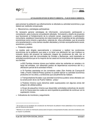 ACTUALIZACIÓN ESTUDIO DE IMPACTO AMBIENTAL – PLAN DE MANEJO AMBIENTAL
PLAN DE GESTIÓN SOCIAL.DOCX 04/10/2011
8.40
para precisar la población que efectivamente ve afectada su actividad económica y que
deberá ser restituida compensada.
▬ Mecanismos y estrategias participativas
Es necesario generar estrategias de información, comunicación, participación y
concertación, para involucrar a la población afectada, formulación y diseño de proyectos
que favorezcan el fortalecimiento de la cohesión social, organización y participación
comunitaria, establecer lineamientos de indemnización por la pérdida de las actividades
económicas como minería y agricultura, (además de otras actividades, que de acuerdo
a la caracterización y a los censos resulten afectadas) y brindar acompañamiento social,
económico y jurídico.
▬ Población objetivo
La medida está dirigida esencialmente a compensar y restituir las condiciones
económicas de la población que pese a no tener una afectación tal, que implique su
inclusión dentro del proyecto de restitución integral de condiciones de vida, con el
alcance definido para las comunidades de Orobajo y Barbacoas, verá impactada su
actividad económica que en la mayoría de los casos es la única fuente de ingresos para
sus familias:
 652 Familias mineras minera que habitan sobre las vertientes en veredas a lo
largo del embalse, con diferentes grados de dependencia económica del río y
afectación parcial de la actividad minera3
.
 19 Familias asentadas en los corredores viales (San Andrés de Cuerquia-El
Valle y Puerto Valdivia-Presa) quienes no podrán ejercer su actividad económica
productiva en los sitios y condiciones que actualmente las realizan.
 Transportadores fluviales cuya actividad económica pudiera verse afectada con
la construcción de la vía Puerto Valdivia - presa.4
 Titulares mineros cuyos derechos están superpuestos con algunas zonas del
polígono de utilidad pública
 Grupo de pequeños mineros que desarrollan actividades extractivas de aluvión
en el río Cauca para los cuales se verá impedida la posibilidad de continuar con la
explotación minera.
▬ Indicadores de monitoreo y seguimiento
3
De acuerdo con los resultados de la recolección de información de población minera adelantado en los municipios del
área de influencia del proyecto
4
Mientras no se cuente con información precisa sobre el impacto a transportadores fluviales, este será considerado como
un impacto no predecible.
 