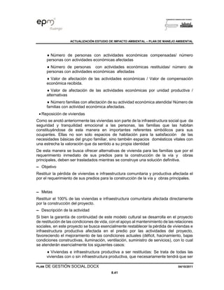 ACTUALIZACIÓN ESTUDIO DE IMPACTO AMBIENTAL – PLAN DE MANEJO AMBIENTAL
PLAN DE GESTIÓN SOCIAL.DOCX 04/10/2011
8.41
 Número de personas con actividades económicas compensadas/ número
personas con actividades económicas afectadas
 Número de personas con actividades económicas restituidas/ número de
personas con actividades económicas afectadas
 Valor de afectación de las actividades económicas / Valor de compensación
económica recibida.
 Valor de afectación de las actividades económicas por unidad productiva /
alternativas
 Número familias con afectación de su actividad económica atendida/ Número de
familias con actividad económica afectadas.
• Reposición de viviendas
Como se anotó anteriormente las viviendas son parte de la infraestructura social que da
seguridad y tranquilidad emocional a las personas, las familias que las habitan
constituyéndose de esta manera en importantes referentes simbólicos para sus
ocupantes. Ellas no son solo espacios de habitación para la satisfacción de las
necesidades básicas del grupo familiar, sino también espacios domésticos vitales con
una estrecha la valoración que da sentido a su propia identidad
De esta manera se busca ofrecer alternativas de vivienda para las familias que por el
requerimiento inmediato de sus predios para la construcción de la vía y obras
principales, deben ser trasladados mientras se construye una solución definitiva.
▬ Objetivo
Restituir la pérdida de viviendas e infraestructura comunitaria y productiva afectada el
por el requerimiento de sus predios para la construcción de la vía y obras principales.
▬ Metas
Restituir el 100% de las viviendas e infraestructura comunitaria afectada directamente
por la construcción del proyecto.
▬ Descripción de la actividad
Si bien la garantía de continuidad de este modelo cultural se desarrolla en el proyecto
de restitución de las condiciones de vida, con el apoyo al mantenimiento de las relaciones
sociales, en este proyecto se busca esencialmente restablecer la pérdida de viviendas e
infraestructura productiva afectada en el predio por las actividades del proyecto,
favoreciendo el mejoramiento de las condiciones actuales (déficit, hacinamiento, bajas
condiciones constructivas, iluminación, ventilación, suministro de servicios), con lo cual
se atenderán esencialmente los siguientes casos:
 Viviendas e infraestructura productiva a ser restituidas: Se trata de todas las
viviendas con o sin infraestructura productiva, que necesariamente tendrá que ser
 