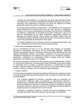 ACTUALIZACIÓN ESTUDIO DE IMPACTO AMBIENTAL – PLAN DE MANEJO AMBIENTAL
PLAN DE GESTIÓN SOCIAL.DOCX 04/10/2011
8.42
demolida y por tanto restituida, o compensada. Las obras viales afectarán terrenos
e infraestructura en donde se desarrollan actividades económicas, de cultivos y
pecuarias, cuya continuidad de producción se puede ver afectada de manera
importante, al punto de perder su viabilidad económica.
 Viviendas comprometidas por riesgo técnico. Todas aquellas que en principio no
serán afectadas por la construcción de las vías, pero que por su localización
cercana o en una zona de pendientes pronunciadas, las vibraciones, actividades
de voladuras y rodamiento de escombros del proceso constructivo, junto con el
nivel de vulnerabilidad por las bajas condiciones constructivas, podrían ser
afectadas de manera indirecta. Para el efecto se deberán realizar Actas de
Vecindad para precisar el estado actual de las viviendas, construcciones y mejoras,
previo a las actividades de construcción de las obras
 Viviendas dispersas de los municipios del área de influencia del proyecto que
sean afectadas por la construcción de las obras del proyecto.
▬ Mecanismos y estrategias participativas
Por las características del tema en el que interviene este proyecto, es importante
garantizar la participación permanente de las comunidades afectadas, realizando
procesos de evaluación técnica, económica y social (que incluya además de otros, los
aspectos individuales, familiares, comunitarios y culturales), en los que las personas
directamente afectadas por los impactos del proyecto en sus condiciones sociales y
económicas, manifiesten sus percepciones sobre el cambio, sobre las medidas
ejecutadas y los resultados que se han obtenido.
Es necesario garantizar la participación de los diversos grupos poblacionales, teniendo
en cuenta que la disposición de cada persona frente al proyecto se encuentra medida
por elementos como el arraigo, la actividad económica, la conformación de redes
sociales, la historia familiar y comunitaria, que cada uno vive de forma diferente desde
su edad, su género y su origen, solo por mencionar algunos ejemplos.
▬ Población objetivo
Conforme al tipo de afectación esperado, la medida de restitución de viviendas se orienta
al manejo de los siguientes grupos de población, cada uno de ellos con diferentes niveles
de vulnerabilidad:
 91 viviendas habitadas por familias o personas sujeto de reubicación y/o
indemnización. Población sujeto de reubicación y/o indemnización: Familias o
personas cuyas viviendas serán directamente afectadas por las obras de las vías,
siendo absolutamente necesaria su reubicación aunque no se afecte su actividad
económica. Dentro de este valor se incluyen 79 habitadas por familias objeto de
traslado temporal por riesgo técnico de sus viviendas
 Población arrendataria: Personas y familias que sin ser propietarios de las
viviendas que habitan, igualmente apliquen para ser objeto de reubicación.
 