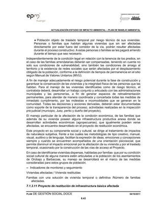 ACTUALIZACIÓN ESTUDIO DE IMPACTO AMBIENTAL – PLAN DE MANEJO AMBIENTAL
PLAN DE GESTIÓN SOCIAL.DOCX 04/10/2011
8.43
 Población objeto de traslado temporal por riesgo técnico de sus viviendas:
Personas o familias que habitan algunas viviendas que sin ser afectadas
directamente por estar fuera del corredor de la vía, podrán resultar afectadas
durante el proceso constructivo. A estas personas o familias se les pagará arriendo
durante el tiempo que sea necesario.
Independientemente de la condición legal en relación con la tenencia de los predios, en
el caso de las familias arrendatarias deberán ser compensadas, teniendo en cuenta no
solo sus condiciones de vulnerabilidad, sino también las condiciones de arraigo al
territorio y la existencia de redes sociales que serán afectadas por el desplazamiento
obligado de la población, conforme a la definición de tiempos de permanencia en el sitio
según Manual de Valores Unitarios (MVU).
A fin de manejar adecuadamente el riesgo potencial durante la fase de construcción y
garantizar la conservación de las viviendas y la integridad física de las personas que las
habitan. Para el manejo de las viviendas identificadas como de riesgo técnico, el
contratista deberá, desarrollar un trabajo conjunto y articulado con las administraciones
municipales y las personerías, a fin de generar espacios de retroalimentación
permanentes, para atender de manera coordinada y concertada todas las medidas de
inmediato cumplimiento, por las molestias e incomodidades que se generan en la
comunidad. Todas las decisiones y acciones derivadas, deberán estar documentadas
como soporte de la transparencia del proceso, actividades realizadas en la inspección
pre-judicial (municipio, Juez, perito y dueño del proyecto).
El manejo particular de la afectación de la condición económica, de las familias que
además de su vivienda poseen alguna infraestructura productiva anexa donde se
desarrollan actividades económicas (agropecuarias), que igualmente pueden verse
afectadas, se encuentra desarrollado en el proyecto de restitución económica.
Este proyecto en su componente social y cultural, se dirige al tratamiento de impactos
de naturaleza subjetiva, frente a los cuales las metodologías de tipo creativo, manual,
visual, auditivo y de lenguaje, facilitan la expresión de ideas, emociones y concepciones
siempre y cuando se encuentren acompañados de una orientación psicosocial, que
permita disminuir el impacto emocional por la afectación de su vivienda y por el traslado
temporal, ocasionado por la construcción de las vías de acceso al Proyecto.
En caso de identificarse viviendas dispersas, habitadas por familias que por su condición
social cultural de alguna manera estén articuladas a la población de los asentamientos
de Orobajo y Barbacoas, su manejo se desarrollará en el marco de las medidas
consideradas para estos grupos de población.
▬ Indicadores de monitoreo y seguimiento
Viviendas afectadas / Vivienda restituidas
Familias con una solución de vivienda temporal o definitiva /Número de familias
afectadas.
7.1.3.11 Proyecto de restitución de infraestructura básica afectada
 