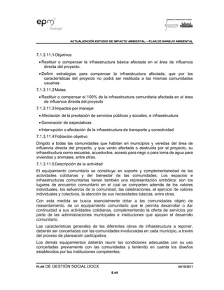 ACTUALIZACIÓN ESTUDIO DE IMPACTO AMBIENTAL – PLAN DE MANEJO AMBIENTAL
PLAN DE GESTIÓN SOCIAL.DOCX 04/10/2011
8.44
7.1.3.11.1Objetivos
• Restituir o compensar la infraestructura básica afectada en el área de influencia
directa del proyecto.
• Definir estrategias para compensar la infraestructura afectada, que por las
características del proyecto no podrá ser restituida a las mismas comunidades
usuarias
7.1.3.11.2Metas
• Restituir o compensar el 100% de la infraestructura comunitaria afectada en el área
de influencia directa del proyecto
7.1.3.11.3Impactos por manejar
• Afectación de la prestación de servicios públicos y sociales, e infraestructura
• Generación de expectativas
• Interrupción o afectación de la infraestructura de transporte y conectividad
7.1.3.11.4Población objetivo
Dirigido a todas las comunidades que habitan en municipios y veredas del área de
influencia directa del proyecto, y que verán afectada o destruida por el proyecto, su
infraestructura como escuelas, acueductos, acceso para riego o para toma de agua para
viviendas y animales, entre otras.
7.1.3.11.5Descripción de la actividad
El equipamiento comunitario se constituye en soporte y complementariedad de las
actividades cotidianas y del bienestar de las comunidades. Los espacios e
infraestructuras comunitarias tienen también una representación simbólica: son los
lugares de encuentro comunitario en el cual se comparten además de los valores
individuales, los esfuerzos de la comunidad, las celebraciones, el ejercicio de valores
individuales y colectivos, la atención de sus necesidades básicas, entre otras.
Con esta medida se busca esencialmente dotar a las comunidades objeto de
reasentamiento, de un equipamiento comunitario que le permita desarrollar o dar
continuidad a sus actividades cotidianas, complementando la oferta de servicios por
parte de las administraciones municipales e instituciones que apoyan el desarrollo
comunitario.
Las características generales de las diferentes obras de infraestructura a reponer,
deberán ser concertadas con las comunidades involucradas en cada municipio, a través
del proceso de planeación participativa.
Los demás equipamientos deberán reunir las condiciones adecuadas con su uso
concertadas previamente con las comunidades y teniendo en cuenta los diseños
establecidos por las instituciones competentes.
 