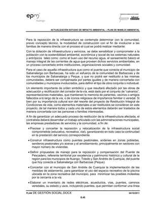 ACTUALIZACIÓN ESTUDIO DE IMPACTO AMBIENTAL – PLAN DE MANEJO AMBIENTAL
PLAN DE GESTIÓN SOCIAL.DOCX 04/10/2011
8.45
Para la reposición de la infraestructura se contempla determinar con la comunidad,
previo concepto técnico, la modalidad de construcción con el fin de involucrar a las
familias de manera directa con el proceso el cual se podrá realizar mediante:
Con la dotación de infraestructura y servicios, se debe sensibilizar y comprometer a la
población con la sostenibilidad ambiental, económica y social de los sistemas naturales
y antrópicos tales como: como el buen uso del recurso agua, el saneamiento básico el
manejo integral de las corrientes de agua que proveen dichos servicios ambientales, en
un proceso concertado entre instituciones, organizaciones sociales y comunidad.
Para el caso de aquella infraestructura que como el puente que conecta al municipio de
Sabanalarga con Barbacoas, ha sido un esfuerzo de la comunidad de Barbacoas y de
los municipios de Sabanalarga y Peque, y que no podrá ser restituido a las mismas
comunidades, deberá ser compensada por partes iguales y de manera concertada con
comunidades y municipios involucrados, para definir el tipo de obra conjunta o individual.
Un elemento importante de orden simbólico y que resultará afectado por las obras de
adecuación y rectificación del corredor de la vía, está dado por el conjunto de “calvarios”,
representaciones materiales, que mantienen la memoria de parientes, vecinos o amigos
fallecidos a lo largo de la vía, o de íconos religiosos de importancia familiar o veredal. Si
bien por su importancia cultural son del resorte del proyecto de Restitución Integral de
Condiciones de vida, como elementos materiales a ser restituidos se consideran en este
proyecto, de tal manera todos y cada uno de estos elementos deberán ser traslados de
manera concertada con las personas o familias interesadas.
A fin de garantizar un adecuado proceso de restitución de la infraestructura afectada, el
contratista deberá desarrollar un trabajo articulado con las administraciones municipales,
las empresas prestadoras de servicios y la comunidad, a fin de:
• Precisar y concertar la reposición y relocalización de la infraestructura social
comprometida (educativa, recreativa, vial), garantizando en todo caso la continuidad
en la prestación del servicio correspondiente.
• Construir infraestructura como puentes peatonales, andenes en zonas pobladas,
senderos peatonales y/o aceras y el amoblamiento, principalmente en sectores con
mayor número de viviendas.
• Definir propuestas de manejo para la reposición y compensación del Puente de
Pescadero, referente territorial por excelencia y patrimonio histórico y cultural de la
región para los municipios de Ituango, Toledo y San Andrés de Cuerquia, del puente
que hoy conecta a Sabanalarga con Barbacoas (Peque).
• Concertar con el municipio de San Andrés de Cuerquia la implementación de las
medidas de aislamiento, para garantizar el uso del espacio recreativo de la piscina
ubicada en la zona recreativa del municipio, para minimizar las posibles molestias
por la cercanía a la vía.
• Elaborar un inventario de redes eléctricas, acueductos, vías, puentes, caminos
veredales, su estado y usos, incluyendo puentes, que permitan conformar una línea
 