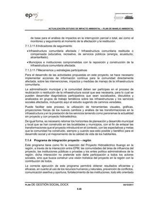ACTUALIZACIÓN ESTUDIO DE IMPACTO AMBIENTAL – PLAN DE MANEJO AMBIENTAL
PLAN DE GESTIÓN SOCIAL.DOCX 04/10/2011
8.46
de base para el análisis de impactos en la interrupción parcial o total, así como el
monitoreo y seguimiento al momento de la afectación y la restitución.
7.1.3.11.6Indicadores de seguimiento
• Infraestructura comunitaria afectada / Infraestructura comunitaria restituida o
compensada (educativa, recreativa, de servicios públicos (energía, acueducto,
alcantarillado).
• Municipios e instituciones comprometidas con la reposición y construcción de la
infraestructura comunitaria afectada.
7.1.3.11.7Mecanismos y estrategias participativas
Para el desarrollo de las actividades propuestas en este proyecto, se hace necesario
implementar acciones de información continua para la comunidad directamente
afectada, sobre las intervenciones, impactos y medidas de manejo de la infraestructura
comunitaria.
La administración municipal y la comunidad deben ser partícipes en el proceso de
reubicación o restitución de la infraestructura social que sea necesaria, para lo cual se
pueden desarrollar diagnósticos participativos que sean socializados, discutidos y
analizados en grupos de trabajo temáticos sobre las infraestructuras y los servicios
sociales afectados, incluyendo aquí el estudio sugerido de caminos veredales.
Puede facilitar este proceso, la utilización de herramientas visuales, gráficas,
proyecciones físicas de los nuevos cambios y análisis de las transformaciones en la
infraestructura y en la prestación de los servicios teniendo como panoramas la actualidad
sin proyecto y con proyecto hidroeléctrico.
De igual forma, es necesario retomar los horizontes de planeación y desarrollo municipal
y local que se han construido en las localidades y municipios, con el fin de enlazar las
transformaciones que el proyecto introducirá en el contexto, con las expectativas y metas
que la comunidad ha construido, siempre y cuando sea esto posible y benéfico para el
desarrollo social y el mejoramiento de la calidad de vida de los habitantes.
7.1.4 Programa de integración proyecto – región
Este programa tiene como fin la inserción del Proyecto Hidroeléctrico Ituango en la
región, a través de la interacción entre EPM, las comunidades del área de influencia del
proyecto, las instituciones públicas o privadas y los entes político administrativos de la
región; dicha interacción no pretende solo darle participación a todos los actores
sociales, sino que busca construir una visión holística del proyecto en la región con la
contribución de todos.
La correcta ejecución de este programa permitirá obtener resultados eficientes y
eficaces, en cuanto al uso de los recursos humanos y naturales, prevención de conflictos,
comunicación asertiva y oportuna, fortalecimiento de las instituciones, todo ello orientado
 