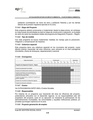 ACTUALIZACIÓN ESTUDIO DE IMPACTO AMBIENTAL – PLAN DE MANEJO AMBIENTAL
PLAN DE GESTIÓN SOCIAL.DOCX 04/10/2011
8.48
población (contratación de mano de obra y población flotante) y por los demás
efectos de la presión migratoria ejercida en la zona.
7.1.4.3 Etapa del Proyecto
Este programa deberá comenzarse a implementar desde la etapa previa, sin embargo
su mayor grado de actividades se dará en etapa de construcción y operación, en la etapa
de cierre se verán los resultados totales del programa de Integración Proyecto – Región.
7.1.4.4 Tipo de medida
Con este programa se busca implementar medidas de manejo para la prevención,
mitigación y compensación de impactos.
7.1.4.5 Cobertura espacial
Este programa tiene una cobertura espacial en los municipios del proyecto, cuyos
efectos podrían trascender del área influencia, para ubicarse en el nivel subregional
(Occidente y Norte de Antioquia), departamental y nacional.
7.1.4.6 Cronograma
Etapa del proyecto Construcción Operación
1 2 3 4 5 6 7 8 9 1 2 …
Programa de Integración Proyecto – Región
Proyecto de generación de empleo
Proyecto de fortalecimiento institucional y comunitario
Proyecto articulación de los Esquemas de
Ordenamiento Territorial (EOT) y Planes de
Desarrollo Municipal (PDM)
Proyecto de seguimiento y manejo de impactos por
presión migratoria
Proyecto de vinculación al desarrollo regional
Proyecto de educación ambiental
7.1.4.7 Costos
Ver D-PHI-EAM-EIA-CAP07-ANX-J Costos Sociales.
7.1.4.8 Responsables
Por tratarse de un programa que trasciende del área de influencia del proyecto,
pretendiendo articularlo con el desarrollo regional, no es responsabilidad solo del
propietario del proyecto, pues en su ejecución es necesaria la participación de las
administraciones municipales, las comunidades y aquellas instituciones públicas y/o
privadas que tengan injerencia en la zona
7.1.4.9 Proyecto generación de empleo
 