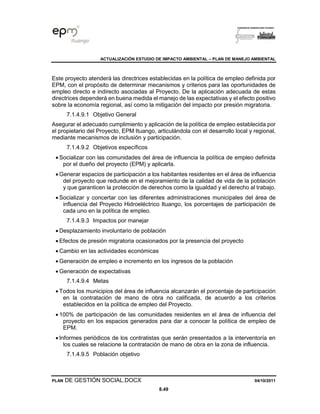ACTUALIZACIÓN ESTUDIO DE IMPACTO AMBIENTAL – PLAN DE MANEJO AMBIENTAL
PLAN DE GESTIÓN SOCIAL.DOCX 04/10/2011
8.49
Este proyecto atenderá las directrices establecidas en la política de empleo definida por
EPM, con el propósito de determinar mecanismos y criterios para las oportunidades de
empleo directo e indirecto asociadas al Proyecto. De la aplicación adecuada de estas
directrices dependerá en buena medida el manejo de las expectativas y el efecto positivo
sobre la economía regional, así como la mitigación del impacto por presión migratoria.
7.1.4.9.1 Objetivo General
Asegurar el adecuado cumplimiento y aplicación de la política de empleo establecida por
el propietario del Proyecto, EPM Ituango, articulándola con el desarrollo local y regional,
mediante mecanismos de inclusión y participación.
7.1.4.9.2 Objetivos específicos
• Socializar con las comunidades del área de influencia la política de empleo definida
por el dueño del proyecto (EPM) y aplicarla.
• Generar espacios de participación a los habitantes residentes en el área de influencia
del proyecto que redunde en el mejoramiento de la calidad de vida de la población
y que garanticen la protección de derechos como la igualdad y el derecho al trabajo.
• Socializar y concertar con las diferentes administraciones municipales del área de
influencia del Proyecto Hidroeléctrico Ituango, los porcentajes de participación de
cada uno en la política de empleo.
7.1.4.9.3 Impactos por manejar
• Desplazamiento involuntario de población
• Efectos de presión migratoria ocasionados por la presencia del proyecto
• Cambio en las actividades económicas
• Generación de empleo e incremento en los ingresos de la población
• Generación de expectativas
7.1.4.9.4 Metas
• Todos los municipios del área de influencia alcanzarán el porcentaje de participación
en la contratación de mano de obra no calificada, de acuerdo a los criterios
establecidos en la política de empleo del Proyecto.
• 100% de participación de las comunidades residentes en el área de influencia del
proyecto en los espacios generados para dar a conocer la política de empleo de
EPM.
• Informes periódicos de los contratistas que serán presentados a la interventoría en
los cuales se relacione la contratación de mano de obra en la zona de influencia.
7.1.4.9.5 Población objetivo
 