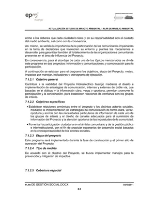 ACTUALIZACIÓN ESTUDIO DE IMPACTO AMBIENTAL – PLAN DE MANEJO AMBIENTAL
PLAN DE GESTIÓN SOCIAL.DOCX 04/10/2011
8.5
como a los deberes que cada ciudadano tiene y en su responsabilidad con el cuidado
del medio ambiente, así como con la convivencia.
Así mismo, se señala la importancia de la participación de las comunidades impactadas
en la toma de decisiones que involucren su entorno y plantea los mecanismos a
desarrollar para garantizar también el fortalecimiento de las organizaciones comunitarias
presentes en el área de influencia del Proyecto.
En consecuencia, para el abordaje de cada una de los tópicos mencionados se divide
este programa en dos proyectos: información y comunicaciones; y comunicación para la
participación.
A continuación se esbozan para el programa los objetivos, etapa del Proyecto, metas,
impactos por manejar, indicadores y cronograma de ejecución.
7.1.2.1 Objetivo general
Contribuir a la viabilidad del Proyecto Hidroeléctrico Ituango mediante el diseño e
implementación de estrategias de comunicación, internas y externas de doble vía, que
basadas en el diálogo y la información clara, veraz y oportuna, permitan promover la
participación y la concertación, para establecer relaciones de confianza con los grupos
de interés.
7.1.2.2 Objetivos específicos
• Establecer relaciones armónicas entre el proyecto y los distintos actores sociales,
mediante la implementación de estrategias de comunicación de forma clara, veraz,
oportuna y acorde con las necesidades particulares de información de cada uno de
los grupos de interés y el diseño de canales adecuados para el suministro de
información del Proyecto y la atención oportuna de las inquietudes de la comunidad.
• Fomentar la participación ciudadana en el ámbito comunitario y de la gestión pública
e interinstitucional, con el fin de propiciar escenarios de desarrollo social basados
en la corresponsabilidad de los actores sociales.
7.1.2.3 Etapa del proyecto
Este programa será implementado durante la fase de construcción y el primer año de
operación del Proyecto.
7.1.2.4 Tipo de medida
De acuerdo con el objetivo del Proyecto, se busca implementar manejos para la
prevención y mitigación de impactos.
7.1.2.5 Cobertura espacial
 
