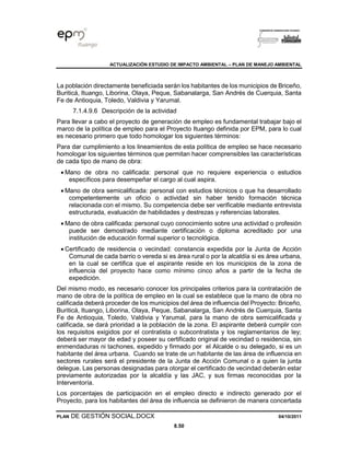 ACTUALIZACIÓN ESTUDIO DE IMPACTO AMBIENTAL – PLAN DE MANEJO AMBIENTAL
PLAN DE GESTIÓN SOCIAL.DOCX 04/10/2011
8.50
La población directamente beneficiada serán los habitantes de los municipios de Briceño,
Buriticá, Ituango, Liborina, Olaya, Peque, Sabanalarga, San Andrés de Cuerquia, Santa
Fe de Antioquia, Toledo, Valdivia y Yarumal.
7.1.4.9.6 Descripción de la actividad
Para llevar a cabo el proyecto de generación de empleo es fundamental trabajar bajo el
marco de la política de empleo para el Proyecto Ituango definida por EPM, para lo cual
es necesario primero que todo homologar los siguientes términos:
Para dar cumplimiento a los lineamientos de esta política de empleo se hace necesario
homologar los siguientes términos que permitan hacer comprensibles las características
de cada tipo de mano de obra:
• Mano de obra no calificada: personal que no requiere experiencia o estudios
específicos para desempeñar el cargo al cual aspira.
• Mano de obra semicalificada: personal con estudios técnicos o que ha desarrollado
competentemente un oficio o actividad sin haber tenido formación técnica
relacionada con el mismo. Su competencia debe ser verificable mediante entrevista
estructurada, evaluación de habilidades y destrezas y referencias laborales.
• Mano de obra calificada: personal cuyo conocimiento sobre una actividad o profesión
puede ser demostrado mediante certificación o diploma acreditado por una
institución de educación formal superior o tecnológica.
• Certificado de residencia o vecindad: constancia expedida por la Junta de Acción
Comunal de cada barrio o vereda si es área rural o por la alcaldía si es área urbana,
en la cual se certifica que el aspirante reside en los municipios de la zona de
influencia del proyecto hace como mínimo cinco años a partir de la fecha de
expedición.
Del mismo modo, es necesario conocer los principales criterios para la contratación de
mano de obra de la política de empleo en la cual se establece que la mano de obra no
calificada deberá proceder de los municipios del área de influencia del Proyecto: Briceño,
Buriticá, Ituango, Liborina, Olaya, Peque, Sabanalarga, San Andrés de Cuerquia, Santa
Fe de Antioquia, Toledo, Valdivia y Yarumal, para la mano de obra semicalificada y
calificada, se dará prioridad a la población de la zona. El aspirante deberá cumplir con
los requisitos exigidos por el contratista o subcontratista y los reglamentarios de ley;
deberá ser mayor de edad y poseer su certificado original de vecindad o residencia, sin
enmendaduras ni tachones, expedido y firmado por el Alcalde o su delegado, si es un
habitante del área urbana. Cuando se trate de un habitante de las área de influencia en
sectores rurales será el presidente de la Junta de Acción Comunal o a quien la junta
delegue. Las personas designadas para otorgar el certificado de vecindad deberán estar
previamente autorizadas por la alcaldía y las JAC, y sus firmas reconocidas por la
Interventoría.
Los porcentajes de participación en el empleo directo e indirecto generado por el
Proyecto, para los habitantes del área de influencia se definieron de manera concertada
 