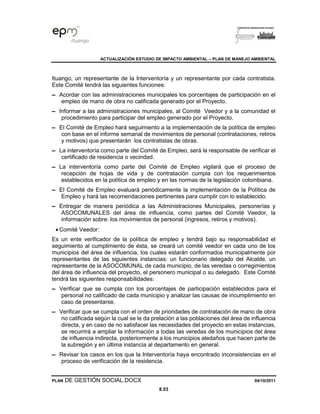 ACTUALIZACIÓN ESTUDIO DE IMPACTO AMBIENTAL – PLAN DE MANEJO AMBIENTAL
PLAN DE GESTIÓN SOCIAL.DOCX 04/10/2011
8.53
Ituango, un representante de la Interventoría y un representante por cada contratista.
Este Comité tendrá las siguientes funciones:
▬ Acordar con las administraciones municipales los porcentajes de participación en el
empleo de mano de obra no calificada generado por el Proyecto.
▬ Informar a las administraciones municipales, al Comité Veedor y a la comunidad el
procedimiento para participar del empleo generado por el Proyecto.
▬ El Comité de Empleo hará seguimiento a la implementación de la política de empleo
con base en el informe semanal de movimientos de personal (contrataciones, retiros
y motivos) que presentarán los contratistas de obras.
▬ La interventoría como parte del Comité de Empleo, será la responsable de verificar el
certificado de residencia o vecindad.
▬ La interventoría como parte del Comité de Empleo vigilará que el proceso de
recepción de hojas de vida y de contratación cumpla con los requerimientos
establecidos en la política de empleo y en las normas de la legislación colombiana.
▬ El Comité de Empleo evaluará periódicamente la implementación de la Política de
Empleo y hará las recomendaciones pertinentes para cumplir con lo establecido.
▬ Entregar de manera periódica a las Administraciones Municipales, personerías y
ASOCOMUNALES del área de influencia, como partes del Comité Veedor, la
información sobre: los movimientos de personal (ingresos, retiros y motivos).
• Comité Veedor:
Es un ente verificador de la política de empleo y tendrá bajo su responsabilidad el
seguimiento al cumplimiento de ésta, se creará un comité veedor en cada uno de los
municipios del área de influencia, los cuales estarán conformados municipalmente por
representantes de las siguientes instancias: un funcionario delegado del Alcalde, un
representante de la ASOCOMUNAL de cada municipio, de las veredas o corregimientos
del área de influencia del proyecto, el personero municipal o su delegado. Este Comité
tendrá las siguientes responsabilidades:
▬ Verificar que se cumpla con los porcentajes de participación establecidos para el
personal no calificado de cada municipio y analizar las causas de incumplimiento en
caso de presentarse.
▬ Verificar que se cumpla con el orden de prioridades de contratación de mano de obra
no calificada según la cual se le da prelación a las poblaciones del área de influencia
directa, y en caso de no satisfacer las necesidades del proyecto en estas instancias,
se recurrirá a ampliar la información a todas las veredas de los municipios del área
de influencia indirecta, posteriormente a los municipios aledaños que hacen parte de
la subregión y en última instancia al departamento en general.
▬ Revisar los casos en los que la Interventoría haya encontrado inconsistencias en el
proceso de verificación de la residencia.
 