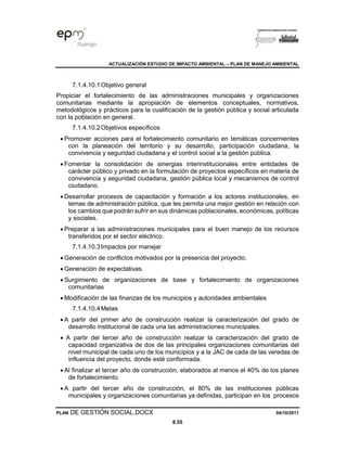 ACTUALIZACIÓN ESTUDIO DE IMPACTO AMBIENTAL – PLAN DE MANEJO AMBIENTAL
PLAN DE GESTIÓN SOCIAL.DOCX 04/10/2011
8.55
7.1.4.10.1Objetivo general
Propiciar el fortalecimiento de las administraciones municipales y organizaciones
comunitarias mediante la apropiación de elementos conceptuales, normativos,
metodológicos y prácticos para la cualificación de la gestión pública y social articulada
con la población en general.
7.1.4.10.2Objetivos específicos
• Promover acciones para el fortalecimiento comunitario en temáticas concernientes
con la planeación del territorio y su desarrollo, participación ciudadana, la
convivencia y seguridad ciudadana y el control social a la gestión pública.
• Fomentar la consolidación de sinergias interinstitucionales entre entidades de
carácter público y privado en la formulación de proyectos específicos en materia de
convivencia y seguridad ciudadana, gestión pública local y mecanismos de control
ciudadano.
• Desarrollar procesos de capacitación y formación a los actores institucionales, en
temas de administración pública, que les permita una mejor gestión en relación con
los cambios que podrán sufrir en sus dinámicas poblacionales, económicas, políticas
y sociales.
• Preparar a las administraciones municipales para el buen manejo de los recursos
transferidos por el sector eléctrico.
7.1.4.10.3Impactos por manejar
• Generación de conflictos motivados por la presencia del proyecto.
• Generación de expectativas.
• Surgimiento de organizaciones de base y fortalecimiento de organizaciones
comunitarias
• Modificación de las finanzas de los municipios y autoridades ambientales
7.1.4.10.4Metas
• A partir del primer año de construcción realizar la caracterización del grado de
desarrollo institucional de cada una las administraciones municipales.
• A partir del tercer año de construcción realizar la caracterización del grado de
capacidad organizativa de dos de las principales organizaciones comunitarias del
nivel municipal de cada uno de los municipios y a la JAC de cada de las veredas de
influencia del proyecto, donde esté conformada.
• Al finalizar el tercer año de construcción, elaborados al menos el 40% de los planes
de fortalecimiento.
• A partir del tercer año de construcción, el 80% de las instituciones públicas
municipales y organizaciones comunitarias ya definidas, participan en los procesos
 