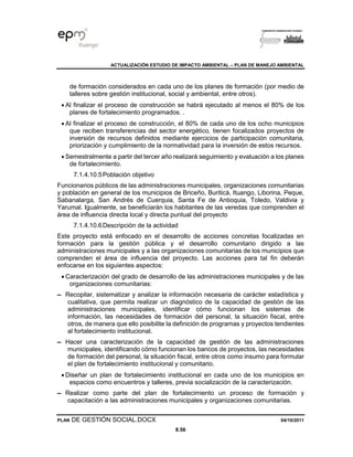 ACTUALIZACIÓN ESTUDIO DE IMPACTO AMBIENTAL – PLAN DE MANEJO AMBIENTAL
PLAN DE GESTIÓN SOCIAL.DOCX 04/10/2011
8.56
de formación considerados en cada uno de los planes de formación (por medio de
talleres sobre gestión institucional, social y ambiental, entre otros).
• Al finalizar el proceso de construcción se habrá ejecutado al menos el 80% de los
planes de fortalecimiento programados. .
• Al finalizar el proceso de construcción, el 80% de cada uno de los ocho municipios
que reciben transferencias del sector energético, tienen focalizados proyectos de
inversión de recursos definidos mediante ejercicios de participación comunitaria,
priorización y cumplimiento de la normatividad para la inversión de estos recursos.
• Semestralmente a partir del tercer año realizará seguimiento y evaluación a los planes
de fortalecimiento.
7.1.4.10.5Población objetivo
Funcionarios públicos de las administraciones municipales, organizaciones comunitarias
y población en general de los municipios de Briceño, Buriticá, Ituango, Liborina, Peque,
Sabanalarga, San Andrés de Cuerquia, Santa Fe de Antioquia, Toledo, Valdivia y
Yarumal. Igualmente, se beneficiarán los habitantes de las veredas que comprenden el
área de influencia directa local y directa puntual del proyecto
7.1.4.10.6Descripción de la actividad
Este proyecto está enfocado en el desarrollo de acciones concretas focalizadas en
formación para la gestión pública y el desarrollo comunitario dirigido a las
administraciones municipales y a las organizaciones comunitarias de los municipios que
comprenden el área de influencia del proyecto. Las acciones para tal fin deberán
enfocarse en los siguientes aspectos:
• Caracterización del grado de desarrollo de las administraciones municipales y de las
organizaciones comunitarias:
▬ Recopilar, sistematizar y analizar la información necesaria de carácter estadística y
cualitativa, que permita realizar un diagnóstico de la capacidad de gestión de las
administraciones municipales, identificar cómo funcionan los sistemas de
información, las necesidades de formación del personal, la situación fiscal, entre
otros, de manera que ello posibilite la definición de programas y proyectos tendientes
al fortalecimiento institucional.
▬ Hacer una caracterización de la capacidad de gestión de las administraciones
municipales, identificando cómo funcionan los bancos de proyectos, las necesidades
de formación del personal, la situación fiscal, entre otros como insumo para formular
el plan de fortalecimiento institucional y comunitario.
• Diseñar un plan de fortalecimiento institucional en cada uno de los municipios en
espacios como encuentros y talleres, previa socialización de la caracterización.
▬ Realizar como parte del plan de fortalecimiento un proceso de formación y
capacitación a las administraciones municipales y organizaciones comunitarias.
 