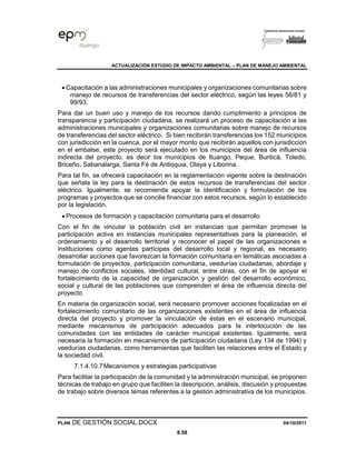 ACTUALIZACIÓN ESTUDIO DE IMPACTO AMBIENTAL – PLAN DE MANEJO AMBIENTAL
PLAN DE GESTIÓN SOCIAL.DOCX 04/10/2011
8.58
• Capacitación a las administraciones municipales y organizaciones comunitarias sobre
manejo de recursos de transferencias del sector eléctrico, según las leyes 56/81 y
99/93.
Para dar un buen uso y manejo de los recursos dando cumplimiento a principios de
transparencia y participación ciudadana, se realizará un proceso de capacitación a las
administraciones municipales y organizaciones comunitarias sobre manejo de recursos
de transferencias del sector eléctrico. Si bien recibirán transferencias los 152 municipios
con jurisdicción en la cuenca, por el mayor monto que recibirán aquellos con jurisdicción
en el embalse, este proyecto será ejecutado en los municipios del área de influencia
indirecta del proyecto, es decir los municipios de Ituango, Peque, Buriticá, Toledo,
Briceño, Sabanalarga, Santa Fé de Antioquia, Olaya y Liborina.
Para tal fin, se ofrecerá capacitación en la reglamentación vigente sobre la destinación
que señala la ley para la destinación de estos recursos de transferencias del sector
eléctrico. Igualmente, se recomienda apoyar la identificación y formulación de los
programas y proyectos que se concilie financiar con estos recursos, según lo establecido
por la legislación.
• Procesos de formación y capacitación comunitaria para el desarrollo
Con el fin de vincular la población civil en instancias que permitan promover la
participación activa en instancias municipales representativas para la planeación, el
ordenamiento y el desarrollo territorial y reconocer el papel de las organizaciones e
instituciones como agentes partícipes del desarrollo local y regional, es necesario
desarrollar acciones que favorezcan la formación comunitaria en temáticas asociadas a
formulación de proyectos, participación comunitaria, veedurías ciudadanas, abordaje y
manejo de conflictos sociales, identidad cultural, entre otras, con el fin de apoyar el
fortalecimiento de la capacidad de organización y gestión del desarrollo económico,
social y cultural de las poblaciones que comprenden el área de influencia directa del
proyecto
En materia de organización social, será necesario promover acciones focalizadas en el
fortalecimiento comunitario de las organizaciones existentes en el área de influencia
directa del proyecto y promover la vinculación de éstas en el escenario municipal,
mediante mecanismos de participación adecuados para la interlocución de las
comunidades con las entidades de carácter municipal existentes. Igualmente, será
necesaria la formación en mecanismos de participación ciudadana (Ley 134 de 1994) y
veedurías ciudadanas, como herramientas que faciliten las relaciones entre el Estado y
la sociedad civil.
7.1.4.10.7Mecanismos y estrategias participativas
Para facilitar la participación de la comunidad y la administración municipal, se proponen
técnicas de trabajo en grupo que faciliten la descripción, análisis, discusión y propuestas
de trabajo sobre diversos temas referentes a la gestión administrativa de los municipios.
 