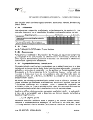 ACTUALIZACIÓN ESTUDIO DE IMPACTO AMBIENTAL – PLAN DE MANEJO AMBIENTAL
PLAN DE GESTIÓN SOCIAL.DOCX 04/10/2011
8.6
Este proyecto tendrá cobertura espacial en el área de influencia indirecta, directa local y
directa puntual.
7.1.2.6 Cronograma
Las actividades a desarrollar se efectuarán en la etapa previa, de construcción y de
operación de acuerdo con la especificidad de cada proyecto y del impacto a manejar.
Etapa del proyecto Construcción Operación
Actividad/año 1 2 3 4 5 6 7 8 9 1 2 …
Programa de Comunicación y Participación
Comunitaria
Proyecto de Información y Comunicaciones
Proyecto de Comunicación para la Participación
7.1.2.7 Costos
Ver D-PHI-EAM-EIA-CAP07-ANX-J Costos Sociales.
7.1.2.8 Responsables
Aunque la responsabilidad es del propietario del Proyecto, se requiere del compromiso
y participación de las comunidades, las administraciones municipales y entidades del
orden regional, departamental y nacional, de acuerdo a las actividades de información,
comunicación y participación a desarrollar.
7.1.2.9 Proyecto información y comunicación
El manejo de la información y las comunicaciones con la población asentada en el área
de influencia se debe enmarcar dentro de los lineamientos constitucionales y normativos
aplicables a proyectos de desarrollo y en las políticas de Responsabilidad Social
Empresarial y de Comunicaciones de la Hidroeléctrica Ituango, en las cuales se
reconoce el derecho que tienen las comunidades no sólo a ser informadas sobre los
impactos generados en su territorio, sino también a participar en las decisiones que
directamente los afecten.
Así mismo, es estratégico para el Proyecto generar lazos de confianza con todos los
grupos de interés que intervienen en su desarrollo, posibilitando espacios para que las
comunidades manifiesten sus inquietudes, dudas y sugerencias propiciadas por
actividades propias del Proyecto, estableciendo a través de una comunicación asertiva
un adecuado manejo de las relaciones y la disminución de las expectativas.
Igualmente, el Proyecto implementará estrategias para la información y la participación
a través de la comunicación para el desarrollo, que tiene un carácter comunitario y
basado en la participación.
7.1.2.9.1 Objetivo general
Establecer relaciones armónicas entre el proyecto y los distintos actores sociales,
mediante la implementación de estrategias de comunicación de forma clara, veraz,
oportuna y acorde con las necesidades particulares de información de cada uno de los
 