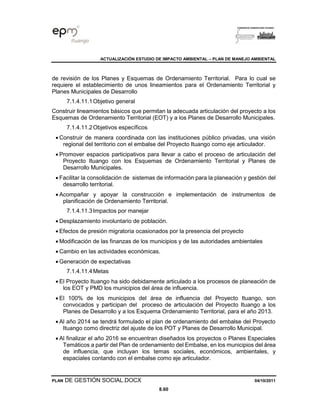 ACTUALIZACIÓN ESTUDIO DE IMPACTO AMBIENTAL – PLAN DE MANEJO AMBIENTAL
PLAN DE GESTIÓN SOCIAL.DOCX 04/10/2011
8.60
de revisión de los Planes y Esquemas de Ordenamiento Territorial. Para lo cual se
requiere el establecimiento de unos lineamientos para el Ordenamiento Territorial y
Planes Municipales de Desarrollo
7.1.4.11.1Objetivo general
Construir lineamientos básicos que permitan la adecuada articulación del proyecto a los
Esquemas de Ordenamiento Territorial (EOT) y a los Planes de Desarrollo Municipales.
7.1.4.11.2Objetivos específicos
• Construir de manera coordinada con las instituciones público privadas, una visión
regional del territorio con el embalse del Proyecto Ituango como eje articulador.
• Promover espacios participativos para llevar a cabo el proceso de articulación del
Proyecto Ituango con los Esquemas de Ordenamiento Territorial y Planes de
Desarrollo Municipales.
• Facilitar la consolidación de sistemas de información para la planeación y gestión del
desarrollo territorial.
• Acompañar y apoyar la construcción e implementación de instrumentos de
planificación de Ordenamiento Territorial.
7.1.4.11.3Impactos por manejar
• Desplazamiento involuntario de población.
• Efectos de presión migratoria ocasionados por la presencia del proyecto
• Modificación de las finanzas de los municipios y de las autoridades ambientales
• Cambio en las actividades económicas.
• Generación de expectativas
7.1.4.11.4Metas
• El Proyecto Ituango ha sido debidamente articulado a los procesos de planeación de
los EOT y PMD los municipios del área de influencia.
• El 100% de los municipios del área de influencia del Proyecto Ituango, son
convocados y participan del proceso de articulación del Proyecto Ituango a los
Planes de Desarrollo y a los Esquema Ordenamiento Territorial, para el año 2013.
• Al año 2014 se tendrá formulado el plan de ordenamiento del embalse del Proyecto
Ituango como directriz del ajuste de los POT y Planes de Desarrollo Municipal.
• Al finalizar el año 2016 se encuentran diseñados los proyectos o Planes Especiales
Temáticos a partir del Plan de ordenamiento del Embalse, en los municipios del área
de influencia, que incluyan los temas sociales, económicos, ambientales, y
espaciales contando con el embalse como eje articulador.
 
