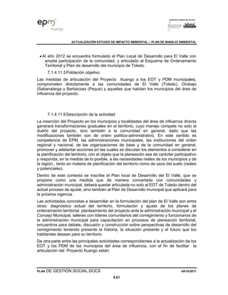 ACTUALIZACIÓN ESTUDIO DE IMPACTO AMBIENTAL – PLAN DE MANEJO AMBIENTAL
PLAN DE GESTIÓN SOCIAL.DOCX 04/10/2011
8.61
• Al año 2012 se encuentra formulado el Plan Local de Desarrollo para El Valle con
amplia participación de la comunidad, y articulado al Esquema de Ordenamiento
Territorial y Plan de desarrollo del municipio de Toledo.
7.1.4.11.5Población objetivo
Las medidas de articulación del Proyecto Ituango a los EOT y PDM municipales,
comprometen directamente a las comunidades de El Valle (Toledo), Orobajo
(Sabanalarga y Barbacoas (Peque) y aquellas que habitan los municipios del área de
influencia del proyecto.
7.1.4.11.6Descripción de la actividad
La inserción del Proyecto en los municipios y localidades del área de influencia directa
generará transformaciones graduales en el territorio, cuyo manejo compete no solo al
dueño del proyecto, sino también a la comunidad en general, dado que las
modificaciones también son de orden político-administrativo. En este sentido es
competencia de EPM, las administraciones municipales, las instituciones del orden
regional y nacional, de las organizaciones de base y de la comunidad en general,
promover y adelantar acciones en las cuales se discutan los elementos a considerar en
la planificación del territorio, con el objeto que la planeación sea de carácter participativo
y responda, en la medida de lo posible, a las necesidades reales de los municipios y de
la región,, tanto en materia de planificación del territorio como de usos del suelo (reales
y potenciales).
Dentro de este contexto se inscribe el Plan local de Desarrollo del El Valle, que se
propone como una medida que de manera concertada con comunidades y
administración municipal, deberá quedar articulada no solo al EOT de Toledo dentro del
actual proceso de ajuste, sino también al Plan de Desarrollo municipal que aplicará para
la próxima vigencia.
Las actividades concretas a desarrollar en la formulación del plan de El Valle son entre
otras: diagnóstico actual del territorio, formulación y ajuste de los planes de
ordenamiento territorial, planteamiento del proyecto ante la administración municipal y el
Concejo Municipal, talleres con líderes comunitarios del corregimiento y funcionarios de
la administración municipal para capacitación en procesos de planeación territorial,
encuentros para debate, discusión y construcción sobre perspectivas de desarrollo del
corregimiento teniendo presente la historia, la situación presente y el futuro que los
habitantes desean para su territorio.
De otra parte entre las principales actividades correspondientes a la actualización de los
EOT y los PDM de los municipios del área de influencia, con el fin de facilitar la
articulación del Proyecto Ituango están:
 