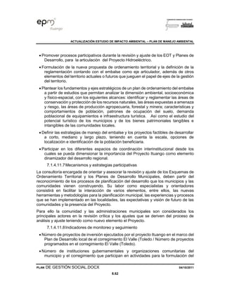 ACTUALIZACIÓN ESTUDIO DE IMPACTO AMBIENTAL – PLAN DE MANEJO AMBIENTAL
PLAN DE GESTIÓN SOCIAL.DOCX 04/10/2011
8.62
• Promover procesos participativos durante la revisión y ajuste de los EOT y Planes de
Desarrollo, para la articulación del Proyecto Hidroeléctrico.
• Formulación de la nueva propuesta de ordenamiento territorial y la definición de la
reglamentación contando con el embalse como eje articulador, además de otros
elementos del territorio actuales o futuros que jueguen el papel de ejes de la gestión
del territorio.
• Plantear los fundamentos y ejes estratégicos de un plan de ordenamiento del embalse
a partir de estudios que permitan analizar la dimensión ambiental, socioeconómica
y físico-espacial, con los siguientes alcances: identificar y reglamentar las áreas de
conservación y protección de los recursos naturales, las áreas expuestas a amenaza
y riesgo, las áreas de producción agropecuaria, forestal y minera; características y
comportamientos de población, patrones de ocupación del suelo, demanda
poblacional de equipamientos e infraestructura turística. Así como el estudio del
potencial turístico de los municipios y de los bienes patrimoniales tangibles e
intangibles de las comunidades locales.
• Definir las estrategias de manejo del embalse y los proyectos factibles de desarrollar
a corto, mediano y largo plazo, teniendo en cuenta la escala, opciones de
localización e identificación de la población beneficiaria.
• Participar en los diferentes espacios de coordinación interinstitucional desde los
cuales se pueda dimensionar la importancia del Proyecto Ituango como elemento
dinamizador del desarrollo regional.
7.1.4.11.7Mecanismos y estrategias participativas
La consultoría encargada de orientar y asesorar la revisión y ajuste de los Esquemas de
Ordenamiento Territorial y los Planes de Desarrollo Municipales, deben partir del
reconocimiento de los procesos de planificación del desarrollo que los municipios y las
comunidades vienen construyendo. Su labor como especialistas y orientadores
consistirá en facilitar la interacción de varios elementos, entre ellos, las nuevas
herramientas y metodologías para la planificación municipal, las experiencias y procesos
que se han implementado en las localidades, las expectativas y visión de futuro de las
comunidades y la presencia del Proyecto.
Para ello la comunidad y las administraciones municipales son considerados los
principales actores en la revisión crítica y los ajustes que se deriven del proceso de
análisis y ajuste teniendo como nuevo elemento el Proyecto.
7.1.4.11.8Indicadores de monitoreo y seguimiento
• Número de proyectos de inversión ejecutados por el proyecto Ituango en el marco del
Plan de Desarrollo local de el corregimiento El Valle (Toledo / Número de proyectos
programados en el corregimiento El Valle (Toledo).
• Número de instituciones gubernamentales y organizaciones comunitarias del
municipio y el corregimiento que participan en actividades para la formulación del
 