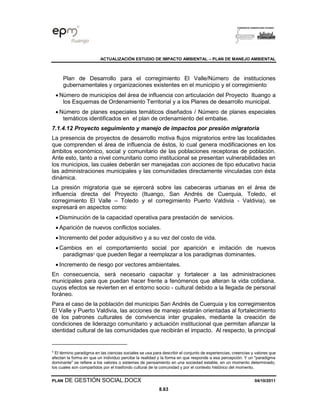ACTUALIZACIÓN ESTUDIO DE IMPACTO AMBIENTAL – PLAN DE MANEJO AMBIENTAL
PLAN DE GESTIÓN SOCIAL.DOCX 04/10/2011
8.63
Plan de Desarrollo para el corregimiento El Valle/Número de instituciones
gubernamentales y organizaciones existentes en el municipio y el corregimiento
• Número de municipios del área de influencia con articulación del Proyecto Ituango a
los Esquemas de Ordenamiento Territorial y a los Planes de desarrollo municipal.
• Número de planes especiales temáticos diseñados / Número de planes especiales
temáticos identificados en el plan de ordenamiento del embalse.
7.1.4.12 Proyecto seguimiento y manejo de impactos por presión migratoria
La presencia de proyectos de desarrollo motiva flujos migratorios entre las localidades
que comprenden el área de influencia de éstos, lo cual genera modificaciones en los
ámbitos económico, social y comunitario de las poblaciones receptoras de población.
Ante esto, tanto a nivel comunitario como institucional se presentan vulnerabilidades en
los municipios, las cuales deberán ser manejadas con acciones de tipo educativo hacia
las administraciones municipales y las comunidades directamente vinculadas con ésta
dinámica.
La presión migratoria que se ejercerá sobre las cabeceras urbanas en el área de
influencia directa del Proyecto (Ituango, San Andrés de Cuerquia, Toledo, el
corregimiento El Valle – Toledo y el corregimiento Puerto Valdivia - Valdivia), se
expresará en aspectos como:
• Disminución de la capacidad operativa para prestación de servicios.
• Aparición de nuevos conflictos sociales.
• Incremento del poder adquisitivo y a su vez del costo de vida.
• Cambios en el comportamiento social por aparición e imitación de nuevos
paradigmas5
que pueden llegar a reemplazar a los paradigmas dominantes.
• Incremento de riesgo por vectores ambientales.
En consecuencia, será necesario capacitar y fortalecer a las administraciones
municipales para que puedan hacer frente a fenómenos que alteran la vida cotidiana,
cuyos efectos se revierten en el entorno socio - cultural debido a la llegada de personal
foráneo.
Para el caso de la población del municipio San Andrés de Cuerquia y los corregimientos
El Valle y Puerto Valdivia, las acciones de manejo estarán orientadas al fortalecimiento
de los patrones culturales de convivencia inter grupales, mediante la creación de
condiciones de liderazgo comunitario y actuación institucional que permitan afianzar la
identidad cultural de las comunidades que recibirán el impacto. Al respecto, la principal
5
El término paradigma en las ciencias sociales se usa para describir el conjunto de experiencias, creencias y valores que
afectan la forma en que un individuo percibe la realidad y la forma en que responde a esa percepción. Y un "paradigma
dominante" se refiere a los valores o sistemas de pensamiento en una sociedad estable, en un momento determinado,
los cuales son compartidos por el trasfondo cultural de la comunidad y por el contexto histórico del momento.
 