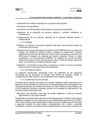 ACTUALIZACIÓN ESTUDIO DE IMPACTO AMBIENTAL – PLAN DE MANEJO AMBIENTAL
PLAN DE GESTIÓN SOCIAL.DOCX 04/10/2011
8.65
• Generación de conflictos motivados por la presencia del proyecto.
• Generación de expectativas.
• Incremento de enfermedades ocasionadas por la presencia del proyecto.
• Afectación de la prestación de servicios públicos y sociales, incluyendo su
infraestructura.
• Transformación de los sistemas culturales de la población afectada directa o
indirectamente.
7.1.4.12.4Metas
• Realizar un monitoreo a la presión migratoria cada seis meses durante la etapa de
construcción del proyecto.
• Fortalecer los Consejos Municipales de Política Social COMPOS de los municipios de
Ituango, San Andrés de Cuerquia, Toledo y Valdivia, los cuales serán el enlace
institucional para la toma de decisiones sobre el tipo de proyectos a concertar con
EPM para la mitigación de impactos por presión migratoria. Donde no hallan
constituidos y en funcionamiento COMPOS, se trabajará con el ente municipal
existente que mayor número de instituciones incluya y donde no existan ninguno de
estos, se conformará un Comité de Gestión Local.
• Definición y concertación de las líneas y proyectos en cada uno de los municipios
donde se prevé se presentará este tipo de impactos.
7.1.4.12.5Población objetivo
La población directamente beneficiada serán los habitantes de las cabeceras
municipales de los municipios de Ituango, San Andrés de Cuerquia, Toledo, el
corregimiento El Valle (Toledo) y el corregimiento Puerto Valdivia (Valdivia).
7.1.4.12.6Descripción de la actividad
El manejo de los impactos asociados con la presión migratoria deberá ejecutarse por la
gestión social del proyecto en coordinación con las administraciones municipales de los
municipios de Ituango, San Andrés de Cuerquia, El Valle (Toledo) y Puerto Valdivia, con
el fin de determinar acciones conjuntas, acordes con la realidad de cada territorio. Las
acciones estarían enfocadas hacia:
• Monitoreo para identificar línea base de presión migratoria y continuar haciendo
seguimiento una vez cada semestre
Inicialmente el monitoreo dará cuenta de una línea base para el monitoreo de la presión
migratoria analizada con dos cortes que ha sido implementada durante los años 2009 y
2010, dicho estudio incluye inicialmente el análisis de cinco variables (eventos de riesgo
y seguridad, eventos de salud pública, comportamiento de la oferta y demanda
inmobiliaria, variación en los precios de la canasta familiar y otros costos y aparición de
 