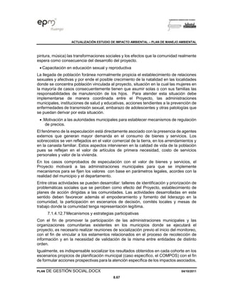 ACTUALIZACIÓN ESTUDIO DE IMPACTO AMBIENTAL – PLAN DE MANEJO AMBIENTAL
PLAN DE GESTIÓN SOCIAL.DOCX 04/10/2011
8.67
pintura, música) las transformaciones sociales y los efectos que la comunidad realmente
espera como consecuencia del desarrollo del proyecto.
• Capacitación en educación sexual y reproductiva
La llegada de población foránea normalmente propicia el establecimiento de relaciones
sexuales y afectivas y por ende el posible crecimiento de la natalidad en las localidades
donde se concentra población vinculada al proyecto, situación en la cual las mujeres en
la mayoría de casos consecuentemente tienen que asumir solas o con sus familias las
responsabilidades de manutención de los hijos. Para atender esta situación debe
implementarse de manera coordinada entre el Proyecto, las administraciones
municipales, instituciones de salud y educativas, acciones tendientes a la prevención de
enfermedades de transmisión sexual, embarazo de adolescentes y otras patologías que
se puedan derivar por esta situación.
• .Motivación a las autoridades municipales para establecer mecanismos de regulación
de precios.
El fenómeno de la especulación está directamente asociado con la presencia de agentes
externos que generan mayor demanda en el consumo de bienes y servicios. Los
sobrecostos se ven reflejados en el valor comercial de la tierra, en los arrendamientos y
en la canasta familiar. Estos aspectos intervienen en la calidad de vida de la población
pues se reflejan en el valor de artículos de primera necesidad, costo de servicios
personales y valor de la vivienda.
En los casos comprobados de especulación con el valor de bienes y servicios, el
Proyecto motivará a las administraciones municipales para que se implemente
mecanismos para se fijen los valores con base en parámetros legales, acordes con la
realidad del municipio y el departamento.
Entre otras actividades se pueden desarrollar: talleres de identificación y priorización de
problemáticas sociales que se perciben como efecto del Proyecto, establecimiento de
planes de acción dirigidas a las comunidades. Las actividades desarrolladas en este
sentido deben favorecer además el empoderamiento y fomento del liderazgo en la
comunidad, la participación en escenarios de decisión, comités locales y mesas de
trabajo donde la comunidad tenga representación legítima.
7.1.4.12.7Mecanismos y estrategias participativas
Con el fin de promover la participación de las administraciones municipales y las
organizaciones comunitarias existentes en los municipios donde se ejecutará el
proyecto, es necesario realizar reuniones de socialización previo el inicio del monitoreo,
con el fin de vincular a los estamentos relacionados en el proceso de recolección de
información y en la necesidad de validación de la misma entre entidades de distinto
orden.
Igualmente, es indispensable socializar los resultados obtenidos en cada cohorte en los
escenarios propicios de planificación municipal (caso específico, el COMPOS) con el fin
de formular acciones prospectivas para la atención específica de los impactos asociados,
 