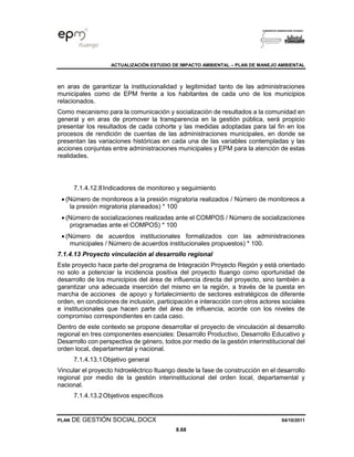 ACTUALIZACIÓN ESTUDIO DE IMPACTO AMBIENTAL – PLAN DE MANEJO AMBIENTAL
PLAN DE GESTIÓN SOCIAL.DOCX 04/10/2011
8.68
en aras de garantizar la institucionalidad y legitimidad tanto de las administraciones
municipales como de EPM frente a los habitantes de cada uno de los municipios
relacionados.
Como mecanismo para la comunicación y socialización de resultados a la comunidad en
general y en aras de promover la transparencia en la gestión pública, será propicio
presentar los resultados de cada cohorte y las medidas adoptadas para tal fin en los
procesos de rendición de cuentas de las administraciones municipales, en donde se
presentan las variaciones históricas en cada una de las variables contempladas y las
acciones conjuntas entre administraciones municipales y EPM para la atención de estas
realidades.
7.1.4.12.8Indicadores de monitoreo y seguimiento
• (Número de monitoreos a la presión migratoria realizados / Número de monitoreos a
la presión migratoria planeados) * 100
• (Número de socializaciones realizadas ante el COMPOS / Número de socializaciones
programadas ante el COMPOS) * 100
• (Número de acuerdos institucionales formalizados con las administraciones
municipales / Número de acuerdos institucionales propuestos) * 100.
7.1.4.13 Proyecto vinculación al desarrollo regional
Este proyecto hace parte del programa de Integración Proyecto Región y está orientado
no solo a potenciar la incidencia positiva del proyecto Ituango como oportunidad de
desarrollo de los municipios del área de influencia directa del proyecto, sino también a
garantizar una adecuada inserción del mismo en la región, a través de la puesta en
marcha de acciones de apoyo y fortalecimiento de sectores estratégicos de diferente
orden, en condiciones de inclusión, participación e interacción con otros actores sociales
e institucionales que hacen parte del área de influencia, acorde con los niveles de
compromiso correspondientes en cada caso.
Dentro de este contexto se propone desarrollar el proyecto de vinculación al desarrollo
regional en tres componentes esenciales: Desarrollo Productivo, Desarrollo Educativo y
Desarrollo con perspectiva de género, todos por medio de la gestión interinstitucional del
orden local, departamental y nacional.
7.1.4.13.1Objetivo general
Vincular el proyecto hidroeléctrico Ituango desde la fase de construcción en el desarrollo
regional por medio de la gestión interinstitucional del orden local, departamental y
nacional.
7.1.4.13.2Objetivos específicos
 