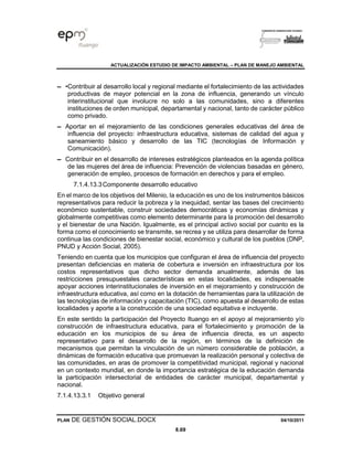 ACTUALIZACIÓN ESTUDIO DE IMPACTO AMBIENTAL – PLAN DE MANEJO AMBIENTAL
PLAN DE GESTIÓN SOCIAL.DOCX 04/10/2011
8.69
▬ •Contribuir al desarrollo local y regional mediante el fortalecimiento de las actividades
productivas de mayor potencial en la zona de influencia, generando un vínculo
interinstitucional que involucre no solo a las comunidades, sino a diferentes
instituciones de orden municipal, departamental y nacional, tanto de carácter público
como privado.
▬ Aportar en el mejoramiento de las condiciones generales educativas del área de
influencia del proyecto: infraestructura educativa, sistemas de calidad del agua y
saneamiento básico y desarrollo de las TIC (tecnologías de Información y
Comunicación).
▬ Contribuir en el desarrollo de intereses estratégicos planteados en la agenda política
de las mujeres del área de influencia: Prevención de violencias basadas en género,
generación de empleo, procesos de formación en derechos y para el empleo.
7.1.4.13.3Componente desarrollo educativo
En el marco de los objetivos del Milenio, la educación es uno de los instrumentos básicos
representativos para reducir la pobreza y la inequidad, sentar las bases del crecimiento
económico sustentable, construir sociedades democráticas y economías dinámicas y
globalmente competitivas como elemento determinante para la promoción del desarrollo
y el bienestar de una Nación. Igualmente, es el principal activo social por cuanto es la
forma como el conocimiento se transmite, se recrea y se utiliza para desarrollar de forma
continua las condiciones de bienestar social, económico y cultural de los pueblos (DNP,
PNUD y Acción Social, 2005).
Teniendo en cuenta que los municipios que configuran el área de influencia del proyecto
presentan deficiencias en materia de cobertura e inversión en infraestructura por los
costos representativos que dicho sector demanda anualmente, además de las
restricciones presupuestales características en estas localidades, es indispensable
apoyar acciones interinstitucionales de inversión en el mejoramiento y construcción de
infraestructura educativa, así como en la dotación de herramientas para la utilización de
las tecnologías de información y capacitación (TIC), como apuesta al desarrollo de estas
localidades y aporte a la construcción de una sociedad equitativa e incluyente.
En este sentido la participación del Proyecto Ituango en el apoyo al mejoramiento y/o
construcción de infraestructura educativa, para el fortalecimiento y promoción de la
educación en los municipios de su área de influencia directa, es un aspecto
representativo para el desarrollo de la región, en términos de la definición de
mecanismos que permitan la vinculación de un número considerable de población, a
dinámicas de formación educativa que promuevan la realización personal y colectiva de
las comunidades, en aras de promover la competitividad municipal, regional y nacional
en un contexto mundial, en donde la importancia estratégica de la educación demanda
la participación intersectorial de entidades de carácter municipal, departamental y
nacional.
7.1.4.13.3.1 Objetivo general
 