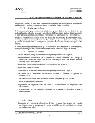ACTUALIZACIÓN ESTUDIO DE IMPACTO AMBIENTAL – PLAN DE MANEJO AMBIENTAL
PLAN DE GESTIÓN SOCIAL.DOCX 04/10/2011
8.7
grupos de interés y el diseño de canales adecuados para el suministro de información
del Proyecto y la atención oportuna de las inquietudes de la comunidad.
7.1.2.9.2 Objetivos específicos
Informar periódica y oportunamente a todos los grupos de interés, con énfasis en los
actores locales, sobre los avances y actividades del Proyecto en la etapa de construcción
y crear canales para la realimentación en relación con las inquietudes y expectativas.
Propiciar una comunicación de doble vía, mediante el suministro de información clara,
veraz y oportuna y el establecimiento de canales y espacios comunicacionales, que
permitan la interlocución, la participación y la concertación con los diferentes grupos de
interés.
Contribuir al manejo de expectativas y a la disminución de la distorsión de la información,
mediante estrategias de comunicación diferenciadas para cada grupo de interés.
7.1.2.9.3 Impactos por manejar
• Efectos de presión migratoria ocasionados por la presencia del proyecto.
• Desplazamiento involuntario de la población: Centros poblados de Orobajo y
Barbacoas; corredores viales (San Andrés de Cuerquia – El Valle, Puerto Valdivia
Presa) y viviendas dispersas.
• Generación de conflictos motivados por la presencia del proyecto.
• Generación de expectativas.
• Incremento de enfermedades ocasionadas por la presencia del proyecto.
• Afectación de la prestación de servicios públicos y sociales, incluyendo su
infraestructura.
• Interrupción o afectación de la infraestructura de transporte y conectividad.
• Cambio en la tenencia de la tierra.
• Surgimiento de organizaciones de base y fortalecimiento de organizaciones
comunitarias.
• Transformación de los sistemas culturales de la población afectada directa o
indirectamente.
7.1.2.9.4 Metas
• Desarrollar un programa informativo dirigido a todos los grupos de interés
identificados, que se cumpla por lo menos en el 70% de las actividades previstas
con cada uno de ellos.
 