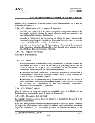 ACTUALIZACIÓN ESTUDIO DE IMPACTO AMBIENTAL – PLAN DE MANEJO AMBIENTAL
PLAN DE GESTIÓN SOCIAL.DOCX 04/10/2011
8.70
Aportar en el mejoramiento de las condiciones generales educativas, en el área de
influencia del proyecto.-
7.1.4.13.3.2 Objetivos específicos de desarrollo educativo
 Aportar en el mejoramiento y/o construcción de la infraestructura educativa de
las escuelas y colegios públicos del área de influencia, según se acuerde con las
autoridades de los municipios de influencia.
 Aportar al mejoramiento de los sistemas de calidad del agua y saneamiento
básico de las escuelas y colegios públicos del área de influencia, según se acuerde
con las autoridades de los municipios de influencia.
 Aportar en el desarrollo de las TIC (tecnologías de Información y Comunicación)
de las escuelas y colegios públicos del área de influencia, según se acuerde con
las autoridades de los municipios de influencia.
7.1.4.13.3.3 Impactos por manejar
Generación de expectativas.
7.1.4.13.3.4 Metas
 Priorizar acciones para la construcción y mejoramiento de infraestructura de las
instituciones educativas públicas de los municipios que configuran el área de
influencia directa del proyecto, con participación de las administraciones
municipales, departamentales y/o nacionales competentes.
 Priorizar proyectos de mejoramiento de sistemas de acueducto, alcantarillado y
manejo de residuos sólidos de las instituciones educativas públicas existentes en
el área de influencia directa del proyecto.
 Priorizar proyectos para el desarrollo y funcionamiento de salas de informática
de las instituciones educativas públicas existentes en el área de influencia directa
del proyecto, con participación de las administraciones municipales,
departamentales y nacionales competentes.
7.1.4.13.3.5 Población objetivo
Con el desarrollo de este componente se beneficiarán tanto la población de las
localidades que configuran las áreas de influencia del proyecto.
7.1.4.13.3.6 Descripción de la actividad
La ejecución del componente de desarrollo educativo se direccionará de acuerdo a los
siguientes lineamientos:
En el tema de mejoramiento en infraestructura educativa, es necesario realizar o retomar
un diagnóstico existente, que permita identificar el estado de las instituciones educativas
objeto de intervención, sus condiciones generales de saneamiento básico, y las
 