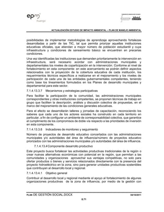 ACTUALIZACIÓN ESTUDIO DE IMPACTO AMBIENTAL – PLAN DE MANEJO AMBIENTAL
PLAN DE GESTIÓN SOCIAL.DOCX 04/10/2011
8.71
posibilidades de implementar metodologías de aprendizaje aprovechando fortalezas
desarrolladas a partir de las TIC, tal que permita priorizar aquellas instituciones
educativas oficiales, que atiendan a mayor número de población estudiantil y cuya
infraestructura y condiciones de saneamiento básico se encuentren en precarias
condiciones.
Una vez identificadas las instituciones que demanden prioritariamente la intervención en
infraestructura, será necesario acordar con administraciones municipales y
departamentales los niveles de coparticipación en la intervención. Conforme al nivel de
fortalecimiento en esta componente: en este acercamiento se podrán definir aspectos
relacionados con la proyección de la cobertura educativa de cada institución, los
requerimientos técnicos específicos a realizarse en el mejoramiento y los niveles de
participación de cada una de las entidades gubernamentales competentes, teniendo
como base los lineamientos formulados en los Planes de desarrollo municipales y
departamental para este sector.
7.1.4.13.3.7 Mecanismos y estrategias participativas
Para facilitar la participación de la comunidad, las administraciones municipales
correspondientes y otras instituciones competentes, se proponen técnicas de trabajo en
grupo que faciliten la descripción, análisis y discusión colectiva de propuestas, en el
marco del mejoramiento de las condiciones generales educativas.
Para el efecto se desarrollarán talleres y jornadas de capacitación, reconociendo los
saberes que cada uno de los actores sociales ha construido en cada territorio en
particular, a fin de configurar un ambiente de corresponsabilidad colectiva, que garantice
el cumplimiento de los compromisos de doble vía respecto a las prioridades de inversión
en esta componente.
7.1.4.13.3.8 Indicadores de monitoreo y seguimiento
Número de proyectos de desarrollo educativo concertados con las administraciones
municipales y/o autoridades del área de influencia/número de proyectos educativo
priorizados con las administraciones municipales y/o autoridades del área de influencia.
7.1.4.13.4Componente desarrollo productivo
Este proyecto busca fortalecer las actividades productivas tradicionales de la región o
crear nuevas alternativas económicas con potencial en la región, que permitan a las
comunidades y organizaciones aprovechar sus ventajas competitivas, no solo para
ofertar productos o bienes y servicios relacionados directamente con la presencia del
proyecto hidroeléctrico en la zona, sino para generar unidades productivas sostenibles
que contribuyan al desarrollo local y regional.
7.1.4.13.4.1 Objetivo general
Contribuir al desarrollo local y regional mediante el apoyo al fortalecimiento de algunas
organizaciones productivas de la zona de influencia, por medio de la gestión con
 