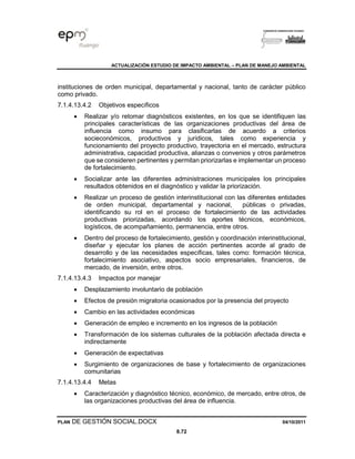 ACTUALIZACIÓN ESTUDIO DE IMPACTO AMBIENTAL – PLAN DE MANEJO AMBIENTAL
PLAN DE GESTIÓN SOCIAL.DOCX 04/10/2011
8.72
instituciones de orden municipal, departamental y nacional, tanto de carácter público
como privado.
7.1.4.13.4.2 Objetivos específicos
• Realizar y/o retomar diagnósticos existentes, en los que se identifiquen las
principales características de las organizaciones productivas del área de
influencia como insumo para clasificarlas de acuerdo a criterios
socieconómicos, productivos y jurídicos, tales como experiencia y
funcionamiento del proyecto productivo, trayectoria en el mercado, estructura
administrativa, capacidad productiva, alianzas o convenios y otros parámetros
que se consideren pertinentes y permitan priorizarlas e implementar un proceso
de fortalecimiento.
• Socializar ante las diferentes administraciones municipales los principales
resultados obtenidos en el diagnóstico y validar la priorización.
• Realizar un proceso de gestión interinstitucional con las diferentes entidades
de orden municipal, departamental y nacional, públicas o privadas,
identificando su rol en el proceso de fortalecimiento de las actividades
productivas priorizadas, acordando los aportes técnicos, económicos,
logísticos, de acompañamiento, permanencia, entre otros.
• Dentro del proceso de fortalecimiento, gestión y coordinación interinstitucional,
diseñar y ejecutar los planes de acción pertinentes acorde al grado de
desarrollo y de las necesidades específicas, tales como: formación técnica,
fortalecimiento asociativo, aspectos socio empresariales, financieros, de
mercado, de inversión, entre otros.
7.1.4.13.4.3 Impactos por manejar
• Desplazamiento involuntario de población
• Efectos de presión migratoria ocasionados por la presencia del proyecto
• Cambio en las actividades económicas
• Generación de empleo e incremento en los ingresos de la población
• Transformación de los sistemas culturales de la población afectada directa e
indirectamente
• Generación de expectativas
• Surgimiento de organizaciones de base y fortalecimiento de organizaciones
comunitarias
7.1.4.13.4.4 Metas
• Caracterización y diagnóstico técnico, económico, de mercado, entre otros, de
las organizaciones productivas del área de influencia.
 