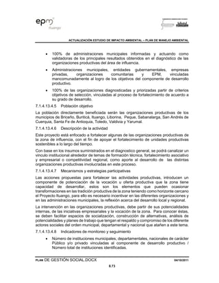 ACTUALIZACIÓN ESTUDIO DE IMPACTO AMBIENTAL – PLAN DE MANEJO AMBIENTAL
PLAN DE GESTIÓN SOCIAL.DOCX 04/10/2011
8.73
• 100% de administraciones municipales informadas y actuando como
validadoras de los principales resultados obtenidos en el diagnóstico de las
organizaciones productivas del área de influencia.
• Administraciones municipales, entidades gubernamentales, empresas
privadas, organizaciones comunitarias y EPM, vinculadas
mancomunadamente al logro de los objetivos del componente de desarrollo
productivo.
• 100% de las organizaciones diagnosticadas y priorizadas partir de criterios
objetivos de selección, vinculadas al proceso de fortalecimiento de acuerdo a
su grado de desarrollo.
7.1.4.13.4.5 Población objetivo
La población directamente beneficiada serán las organizaciones productivas de los
municipios de Briceño, Buriticá, Ituango, Liborina, Peque, Sabanalarga, San Andrés de
Cuerquia, Santa Fe de Antioquia, Toledo, Valdivia y Yarumal.
7.1.4.13.4.6 Descripción de la actividad
Este proyecto está enfocado a fortalecer algunas de las organizaciones productivas de
la zona de influencia, con el fin de apoyar el fortalecimiento de unidades productivas
sostenibles a lo largo del tiempo.
Con base en los insumos suministrados en el diagnostico general, se podrá canalizar un
vinculo institucional alrededor de temas de formación técnica, fortalecimiento asociativo
y empresarial o competitividad regional, como aporte al desarrollo de las distintas
organizaciones productivas involucradas en este proceso.
7.1.4.13.4.7 Mecanismos y estrategias participativas
Las acciones propuestas para fortalecer las actividades productivas, introducen un
componente de potenciación de la vocación u oferta productiva que la zona tiene
capacidad de desarrollar, estos son los elementos que pueden ocasionar
transformaciones en las tradición productiva de la zona teniendo como horizonte cercano
el Proyecto Ituango, para ello es necesario incentivar en las diferentes organizaciones y
en las administraciones municipales, la reflexión acerca del desarrollo local y regional.
La intervención en las organizaciones productivas, debe partir de sus potencialidades
internas, de las iniciativas empresariales y la vocación de la zona. Para conocer éstas,
se deben facilitar espacios de socialización, construcción de alternativas, análisis de
potencialidades y planes de trabajo que tengan el respaldo y compromiso de los diferente
actores sociales del orden municipal, departamental y nacional que atañen a este tema.
7.1.4.13.4.8 Indicadores de monitoreo y seguimiento
• Número de instituciones municipales, departamentales, nacionales de carácter
Público y/o privado vinculadas al componente de desarrollo productivo /
Número total de instituciones identificadas.
 