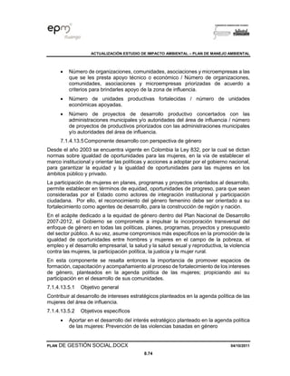 ACTUALIZACIÓN ESTUDIO DE IMPACTO AMBIENTAL – PLAN DE MANEJO AMBIENTAL
PLAN DE GESTIÓN SOCIAL.DOCX 04/10/2011
8.74
• Número de organizaciones, comunidades, asociaciones y microempresas a las
que se les presta apoyo técnico o económico / Número de organizaciones,
comunidades, asociaciones y microempresas priorizadas de acuerdo a
criterios para brindarles apoyo de la zona de influencia.
• Número de unidades productivas fortalecidas / número de unidades
económicas apoyadas.
• Número de proyectos de desarrollo productivo concertados con las
administraciones municipales y/o autoridades del área de influencia / número
de proyectos de productivos priorizados con las administraciones municipales
y/o autoridades del área de influencia.
7.1.4.13.5Componente desarrollo con perspectiva de género
Desde el año 2003 se encuentra vigente en Colombia la Ley 832, por la cual se dictan
normas sobre igualdad de oportunidades para las mujeres, en la vía de establecer el
marco institucional y orientar las políticas y acciones a adoptar por el gobierno nacional,
para garantizar la equidad y la igualdad de oportunidades para las mujeres en los
ámbitos público y privado.
La participación de mujeres en planes, programas y proyectos orientados al desarrollo,
permite establecer en términos de equidad, oportunidades de progreso, para que sean
consideradas por el Estado como actores de integración institucional y participación
ciudadana. Por ello, el reconocimiento del género femenino debe ser orientado a su
fortalecimiento como agentes de desarrollo, para la construcción de región y nación.
En el acápite dedicado a la equidad de género dentro del Plan Nacional de Desarrollo
2007-2012, el Gobierno se compromete a impulsar la incorporación transversal del
enfoque de género en todas las políticas, planes, programas, proyectos y presupuesto
del sector público. A su vez, asume compromisos más específicos en la promoción de la
igualdad de oportunidades entre hombres y mujeres en el campo de la pobreza, el
empleo y el desarrollo empresarial, la salud y la salud sexual y reproductiva, la violencia
contra las mujeres, la participación política, la justicia y la mujer rural.
En esta componente se resalta entonces la importancia de promover espacios de
formación, capacitación y acompañamiento al proceso de fortalecimiento de los intereses
de género, planteados en la agenda política de las mujeres; propiciando así su
participación en el desarrollo de sus comunidades.
7.1.4.13.5.1 Objetivo general
Contribuir al desarrollo de intereses estratégicos planteados en la agenda política de las
mujeres del área de influencia.
7.1.4.13.5.2 Objetivos específicos
• Aportar en el desarrollo del interés estratégico planteado en la agenda política
de las mujeres: Prevención de las violencias basadas en género
 