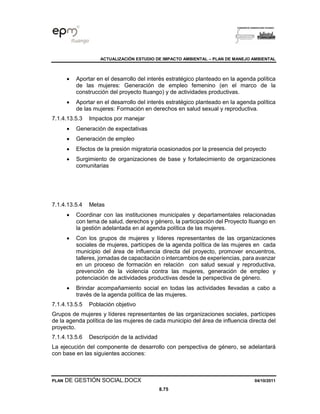 ACTUALIZACIÓN ESTUDIO DE IMPACTO AMBIENTAL – PLAN DE MANEJO AMBIENTAL
PLAN DE GESTIÓN SOCIAL.DOCX 04/10/2011
8.75
• Aportar en el desarrollo del interés estratégico planteado en la agenda política
de las mujeres: Generación de empleo femenino (en el marco de la
construcción del proyecto Ituango) y de actividades productivas.
• Aportar en el desarrollo del interés estratégico planteado en la agenda política
de las mujeres: Formación en derechos en salud sexual y reproductiva.
7.1.4.13.5.3 Impactos por manejar
• Generación de expectativas
• Generación de empleo
• Efectos de la presión migratoria ocasionados por la presencia del proyecto
• Surgimiento de organizaciones de base y fortalecimiento de organizaciones
comunitarias
7.1.4.13.5.4 Metas
• Coordinar con las instituciones municipales y departamentales relacionadas
con tema de salud, derechos y género, la participación del Proyecto Ituango en
la gestión adelantada en al agenda política de las mujeres.
• Con los grupos de mujeres y líderes representantes de las organizaciones
sociales de mujeres, partícipes de la agenda política de las mujeres en cada
municipio del área de influencia directa del proyecto, promover encuentros,
talleres, jornadas de capacitación o intercambios de experiencias, para avanzar
en un proceso de formación en relación con salud sexual y reproductiva,
prevención de la violencia contra las mujeres, generación de empleo y
potenciación de actividades productivas desde la perspectiva de género.
• Brindar acompañamiento social en todas las actividades llevadas a cabo a
través de la agenda política de las mujeres.
7.1.4.13.5.5 Población objetivo
Grupos de mujeres y líderes representantes de las organizaciones sociales, partícipes
de la agenda política de las mujeres de cada municipio del área de influencia directa del
proyecto.
7.1.4.13.5.6 Descripción de la actividad
La ejecución del componente de desarrollo con perspectiva de género, se adelantará
con base en las siguientes acciones:
 